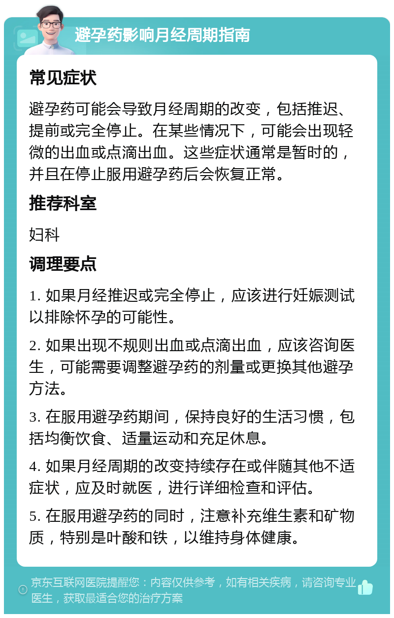 避孕药影响月经周期指南 常见症状 避孕药可能会导致月经周期的改变，包括推迟、提前或完全停止。在某些情况下，可能会出现轻微的出血或点滴出血。这些症状通常是暂时的，并且在停止服用避孕药后会恢复正常。 推荐科室 妇科 调理要点 1. 如果月经推迟或完全停止，应该进行妊娠测试以排除怀孕的可能性。 2. 如果出现不规则出血或点滴出血，应该咨询医生，可能需要调整避孕药的剂量或更换其他避孕方法。 3. 在服用避孕药期间，保持良好的生活习惯，包括均衡饮食、适量运动和充足休息。 4. 如果月经周期的改变持续存在或伴随其他不适症状，应及时就医，进行详细检查和评估。 5. 在服用避孕药的同时，注意补充维生素和矿物质，特别是叶酸和铁，以维持身体健康。