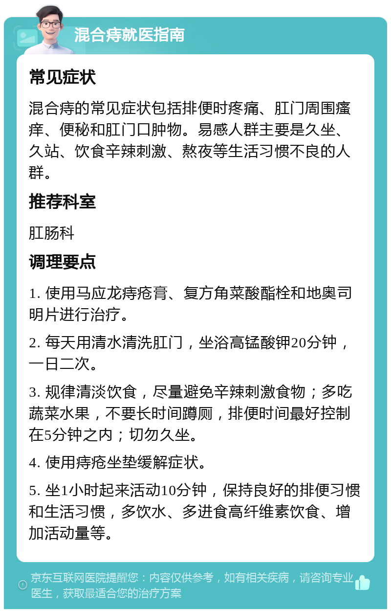 混合痔就医指南 常见症状 混合痔的常见症状包括排便时疼痛、肛门周围瘙痒、便秘和肛门口肿物。易感人群主要是久坐、久站、饮食辛辣刺激、熬夜等生活习惯不良的人群。 推荐科室 肛肠科 调理要点 1. 使用马应龙痔疮膏、复方角菜酸酯栓和地奥司明片进行治疗。 2. 每天用清水清洗肛门，坐浴高锰酸钾20分钟，一日二次。 3. 规律清淡饮食，尽量避免辛辣刺激食物；多吃蔬菜水果，不要长时间蹲厕，排便时间最好控制在5分钟之内；切勿久坐。 4. 使用痔疮坐垫缓解症状。 5. 坐1小时起来活动10分钟，保持良好的排便习惯和生活习惯，多饮水、多进食高纤维素饮食、增加活动量等。