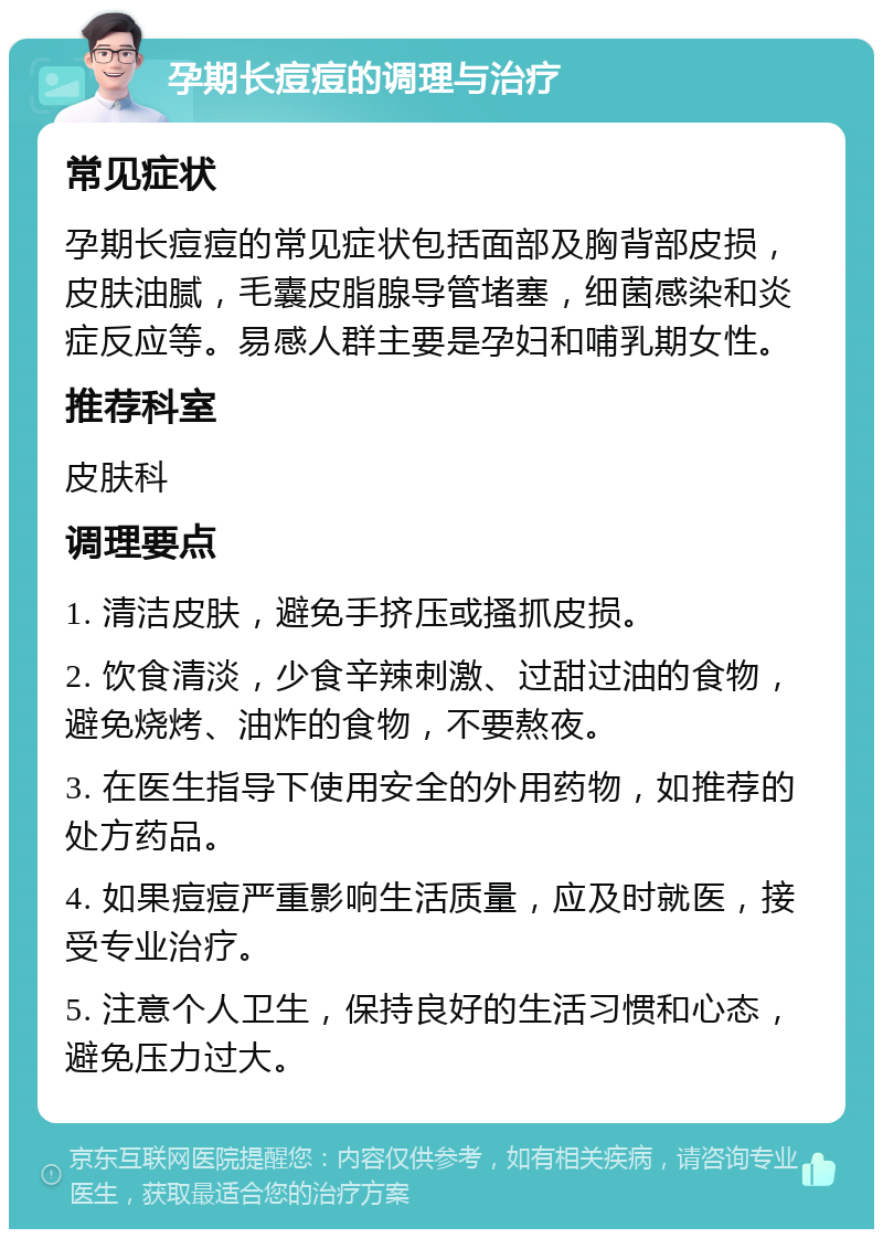 孕期长痘痘的调理与治疗 常见症状 孕期长痘痘的常见症状包括面部及胸背部皮损，皮肤油腻，毛囊皮脂腺导管堵塞，细菌感染和炎症反应等。易感人群主要是孕妇和哺乳期女性。 推荐科室 皮肤科 调理要点 1. 清洁皮肤，避免手挤压或搔抓皮损。 2. 饮食清淡，少食辛辣刺激、过甜过油的食物，避免烧烤、油炸的食物，不要熬夜。 3. 在医生指导下使用安全的外用药物，如推荐的处方药品。 4. 如果痘痘严重影响生活质量，应及时就医，接受专业治疗。 5. 注意个人卫生，保持良好的生活习惯和心态，避免压力过大。