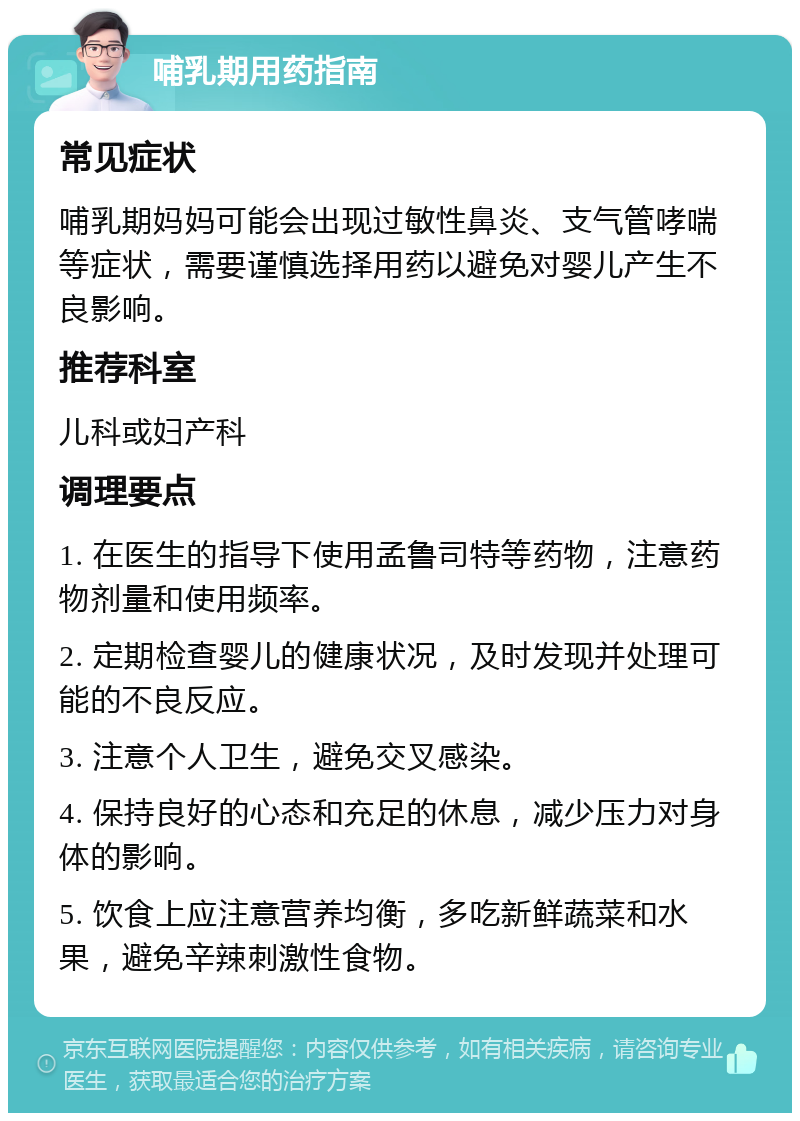 哺乳期用药指南 常见症状 哺乳期妈妈可能会出现过敏性鼻炎、支气管哮喘等症状，需要谨慎选择用药以避免对婴儿产生不良影响。 推荐科室 儿科或妇产科 调理要点 1. 在医生的指导下使用孟鲁司特等药物，注意药物剂量和使用频率。 2. 定期检查婴儿的健康状况，及时发现并处理可能的不良反应。 3. 注意个人卫生，避免交叉感染。 4. 保持良好的心态和充足的休息，减少压力对身体的影响。 5. 饮食上应注意营养均衡，多吃新鲜蔬菜和水果，避免辛辣刺激性食物。