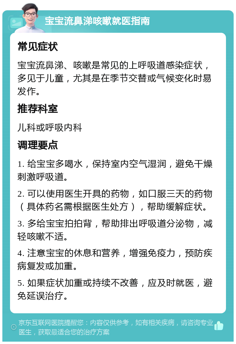 宝宝流鼻涕咳嗽就医指南 常见症状 宝宝流鼻涕、咳嗽是常见的上呼吸道感染症状，多见于儿童，尤其是在季节交替或气候变化时易发作。 推荐科室 儿科或呼吸内科 调理要点 1. 给宝宝多喝水，保持室内空气湿润，避免干燥刺激呼吸道。 2. 可以使用医生开具的药物，如口服三天的药物（具体药名需根据医生处方），帮助缓解症状。 3. 多给宝宝拍拍背，帮助排出呼吸道分泌物，减轻咳嗽不适。 4. 注意宝宝的休息和营养，增强免疫力，预防疾病复发或加重。 5. 如果症状加重或持续不改善，应及时就医，避免延误治疗。