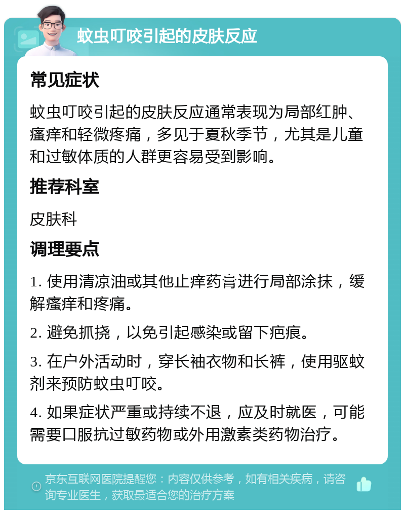 蚊虫叮咬引起的皮肤反应 常见症状 蚊虫叮咬引起的皮肤反应通常表现为局部红肿、瘙痒和轻微疼痛，多见于夏秋季节，尤其是儿童和过敏体质的人群更容易受到影响。 推荐科室 皮肤科 调理要点 1. 使用清凉油或其他止痒药膏进行局部涂抹，缓解瘙痒和疼痛。 2. 避免抓挠，以免引起感染或留下疤痕。 3. 在户外活动时，穿长袖衣物和长裤，使用驱蚊剂来预防蚊虫叮咬。 4. 如果症状严重或持续不退，应及时就医，可能需要口服抗过敏药物或外用激素类药物治疗。