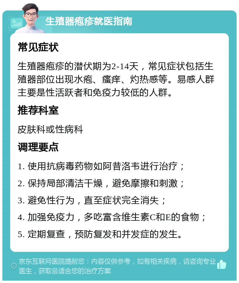 生殖器疱疹就医指南 常见症状 生殖器疱疹的潜伏期为2-14天，常见症状包括生殖器部位出现水疱、瘙痒、灼热感等。易感人群主要是性活跃者和免疫力较低的人群。 推荐科室 皮肤科或性病科 调理要点 1. 使用抗病毒药物如阿昔洛韦进行治疗； 2. 保持局部清洁干燥，避免摩擦和刺激； 3. 避免性行为，直至症状完全消失； 4. 加强免疫力，多吃富含维生素C和E的食物； 5. 定期复查，预防复发和并发症的发生。