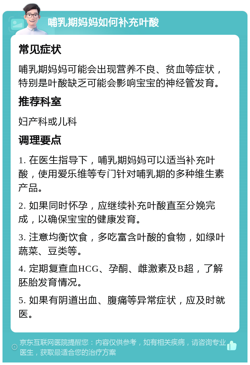 哺乳期妈妈如何补充叶酸 常见症状 哺乳期妈妈可能会出现营养不良、贫血等症状，特别是叶酸缺乏可能会影响宝宝的神经管发育。 推荐科室 妇产科或儿科 调理要点 1. 在医生指导下，哺乳期妈妈可以适当补充叶酸，使用爱乐维等专门针对哺乳期的多种维生素产品。 2. 如果同时怀孕，应继续补充叶酸直至分娩完成，以确保宝宝的健康发育。 3. 注意均衡饮食，多吃富含叶酸的食物，如绿叶蔬菜、豆类等。 4. 定期复查血HCG、孕酮、雌激素及B超，了解胚胎发育情况。 5. 如果有阴道出血、腹痛等异常症状，应及时就医。