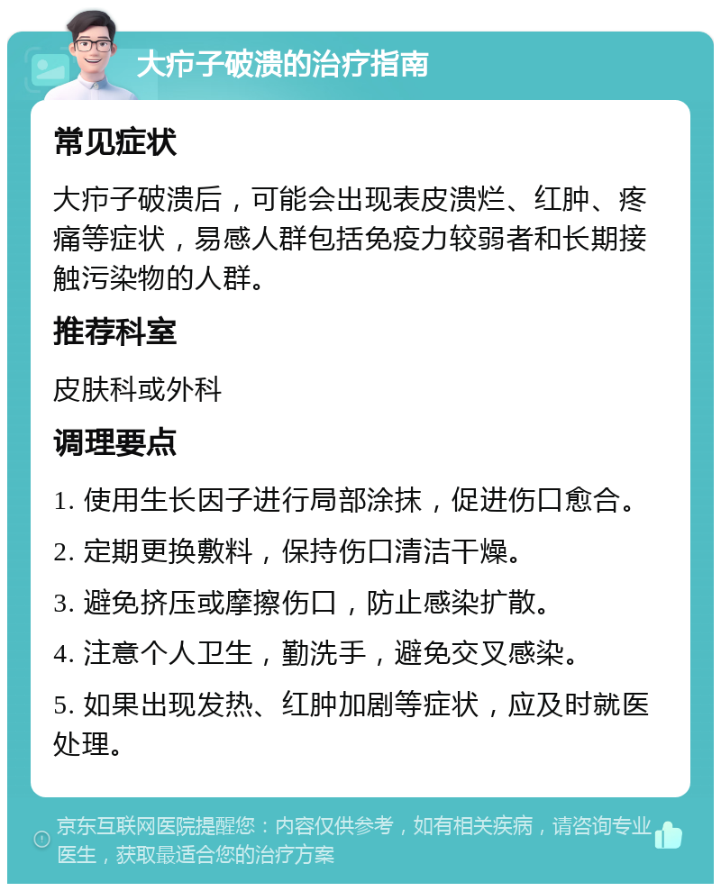 大疖子破溃的治疗指南 常见症状 大疖子破溃后，可能会出现表皮溃烂、红肿、疼痛等症状，易感人群包括免疫力较弱者和长期接触污染物的人群。 推荐科室 皮肤科或外科 调理要点 1. 使用生长因子进行局部涂抹，促进伤口愈合。 2. 定期更换敷料，保持伤口清洁干燥。 3. 避免挤压或摩擦伤口，防止感染扩散。 4. 注意个人卫生，勤洗手，避免交叉感染。 5. 如果出现发热、红肿加剧等症状，应及时就医处理。