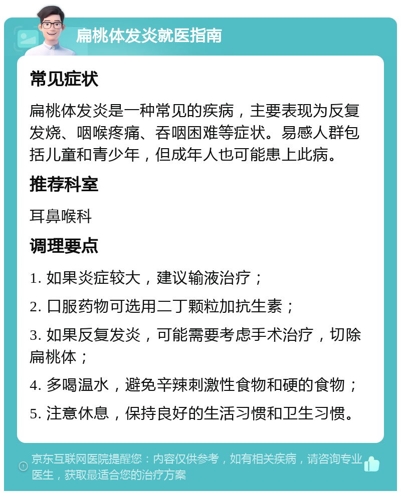 扁桃体发炎就医指南 常见症状 扁桃体发炎是一种常见的疾病，主要表现为反复发烧、咽喉疼痛、吞咽困难等症状。易感人群包括儿童和青少年，但成年人也可能患上此病。 推荐科室 耳鼻喉科 调理要点 1. 如果炎症较大，建议输液治疗； 2. 口服药物可选用二丁颗粒加抗生素； 3. 如果反复发炎，可能需要考虑手术治疗，切除扁桃体； 4. 多喝温水，避免辛辣刺激性食物和硬的食物； 5. 注意休息，保持良好的生活习惯和卫生习惯。