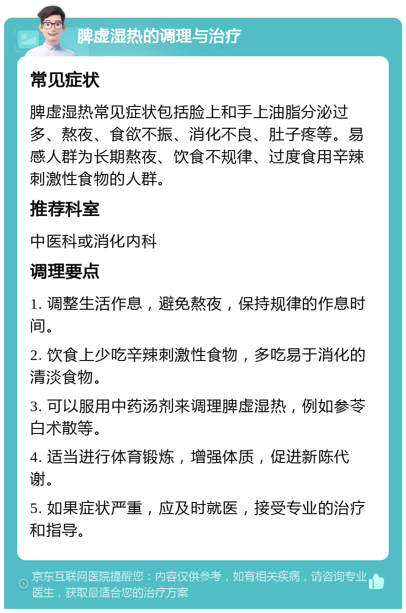 脾虚湿热的调理与治疗 常见症状 脾虚湿热常见症状包括脸上和手上油脂分泌过多、熬夜、食欲不振、消化不良、肚子疼等。易感人群为长期熬夜、饮食不规律、过度食用辛辣刺激性食物的人群。 推荐科室 中医科或消化内科 调理要点 1. 调整生活作息，避免熬夜，保持规律的作息时间。 2. 饮食上少吃辛辣刺激性食物，多吃易于消化的清淡食物。 3. 可以服用中药汤剂来调理脾虚湿热，例如参苓白术散等。 4. 适当进行体育锻炼，增强体质，促进新陈代谢。 5. 如果症状严重，应及时就医，接受专业的治疗和指导。