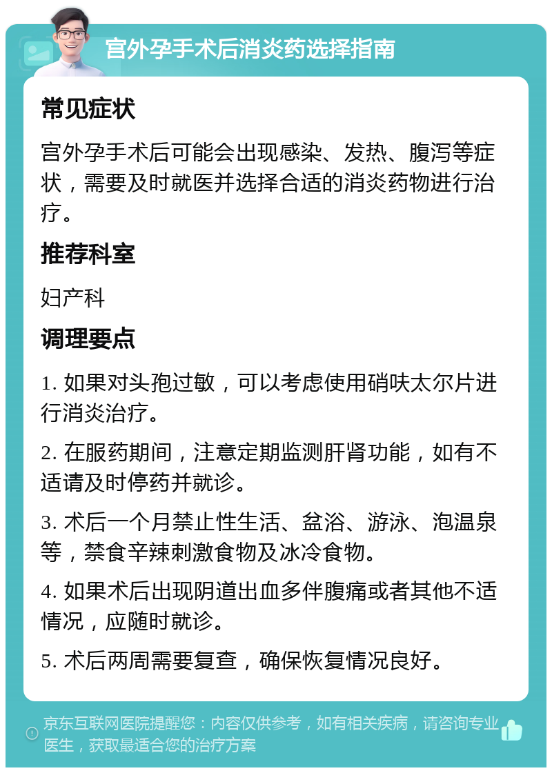 宫外孕手术后消炎药选择指南 常见症状 宫外孕手术后可能会出现感染、发热、腹泻等症状，需要及时就医并选择合适的消炎药物进行治疗。 推荐科室 妇产科 调理要点 1. 如果对头孢过敏，可以考虑使用硝呋太尔片进行消炎治疗。 2. 在服药期间，注意定期监测肝肾功能，如有不适请及时停药并就诊。 3. 术后一个月禁止性生活、盆浴、游泳、泡温泉等，禁食辛辣刺激食物及冰冷食物。 4. 如果术后出现阴道出血多伴腹痛或者其他不适情况，应随时就诊。 5. 术后两周需要复查，确保恢复情况良好。