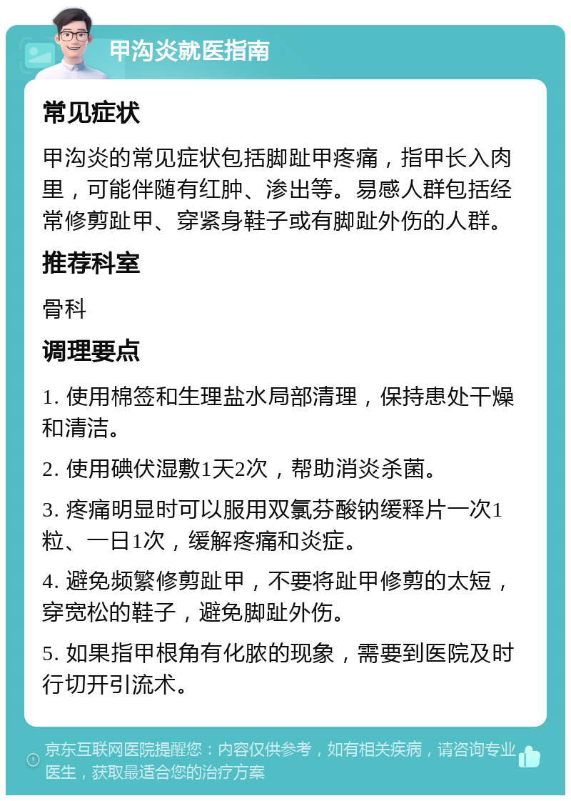 甲沟炎就医指南 常见症状 甲沟炎的常见症状包括脚趾甲疼痛，指甲长入肉里，可能伴随有红肿、渗出等。易感人群包括经常修剪趾甲、穿紧身鞋子或有脚趾外伤的人群。 推荐科室 骨科 调理要点 1. 使用棉签和生理盐水局部清理，保持患处干燥和清洁。 2. 使用碘伏湿敷1天2次，帮助消炎杀菌。 3. 疼痛明显时可以服用双氯芬酸钠缓释片一次1粒、一日1次，缓解疼痛和炎症。 4. 避免频繁修剪趾甲，不要将趾甲修剪的太短，穿宽松的鞋子，避免脚趾外伤。 5. 如果指甲根角有化脓的现象，需要到医院及时行切开引流术。