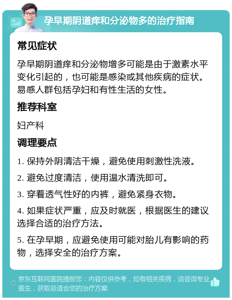 孕早期阴道痒和分泌物多的治疗指南 常见症状 孕早期阴道痒和分泌物增多可能是由于激素水平变化引起的，也可能是感染或其他疾病的症状。易感人群包括孕妇和有性生活的女性。 推荐科室 妇产科 调理要点 1. 保持外阴清洁干燥，避免使用刺激性洗液。 2. 避免过度清洁，使用温水清洗即可。 3. 穿着透气性好的内裤，避免紧身衣物。 4. 如果症状严重，应及时就医，根据医生的建议选择合适的治疗方法。 5. 在孕早期，应避免使用可能对胎儿有影响的药物，选择安全的治疗方案。