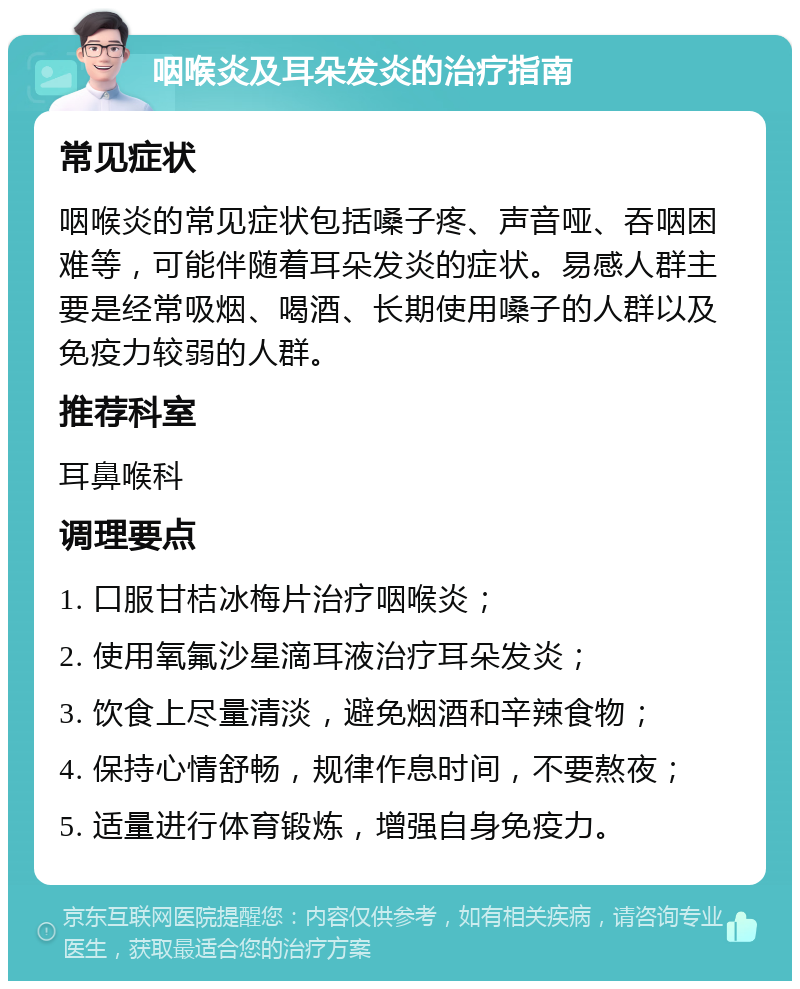 咽喉炎及耳朵发炎的治疗指南 常见症状 咽喉炎的常见症状包括嗓子疼、声音哑、吞咽困难等，可能伴随着耳朵发炎的症状。易感人群主要是经常吸烟、喝酒、长期使用嗓子的人群以及免疫力较弱的人群。 推荐科室 耳鼻喉科 调理要点 1. 口服甘桔冰梅片治疗咽喉炎； 2. 使用氧氟沙星滴耳液治疗耳朵发炎； 3. 饮食上尽量清淡，避免烟酒和辛辣食物； 4. 保持心情舒畅，规律作息时间，不要熬夜； 5. 适量进行体育锻炼，增强自身免疫力。