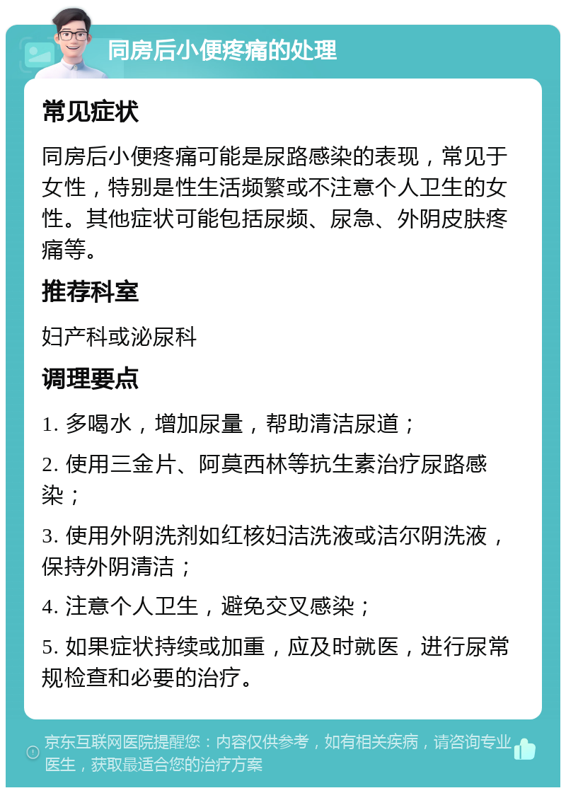 同房后小便疼痛的处理 常见症状 同房后小便疼痛可能是尿路感染的表现，常见于女性，特别是性生活频繁或不注意个人卫生的女性。其他症状可能包括尿频、尿急、外阴皮肤疼痛等。 推荐科室 妇产科或泌尿科 调理要点 1. 多喝水，增加尿量，帮助清洁尿道； 2. 使用三金片、阿莫西林等抗生素治疗尿路感染； 3. 使用外阴洗剂如红核妇洁洗液或洁尔阴洗液，保持外阴清洁； 4. 注意个人卫生，避免交叉感染； 5. 如果症状持续或加重，应及时就医，进行尿常规检查和必要的治疗。