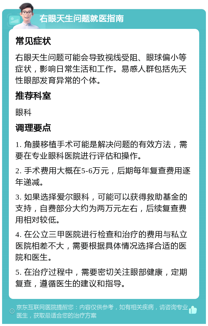 右眼天生问题就医指南 常见症状 右眼天生问题可能会导致视线受阻、眼球偏小等症状，影响日常生活和工作。易感人群包括先天性眼部发育异常的个体。 推荐科室 眼科 调理要点 1. 角膜移植手术可能是解决问题的有效方法，需要在专业眼科医院进行评估和操作。 2. 手术费用大概在5-6万元，后期每年复查费用逐年递减。 3. 如果选择爱尔眼科，可能可以获得救助基金的支持，自费部分大约为两万元左右，后续复查费用相对较低。 4. 在公立三甲医院进行检查和治疗的费用与私立医院相差不大，需要根据具体情况选择合适的医院和医生。 5. 在治疗过程中，需要密切关注眼部健康，定期复查，遵循医生的建议和指导。