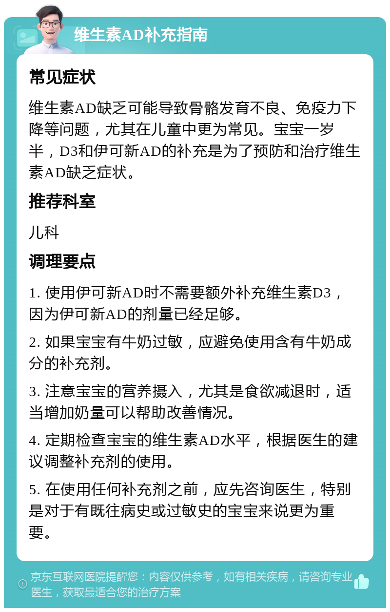 维生素AD补充指南 常见症状 维生素AD缺乏可能导致骨骼发育不良、免疫力下降等问题，尤其在儿童中更为常见。宝宝一岁半，D3和伊可新AD的补充是为了预防和治疗维生素AD缺乏症状。 推荐科室 儿科 调理要点 1. 使用伊可新AD时不需要额外补充维生素D3，因为伊可新AD的剂量已经足够。 2. 如果宝宝有牛奶过敏，应避免使用含有牛奶成分的补充剂。 3. 注意宝宝的营养摄入，尤其是食欲减退时，适当增加奶量可以帮助改善情况。 4. 定期检查宝宝的维生素AD水平，根据医生的建议调整补充剂的使用。 5. 在使用任何补充剂之前，应先咨询医生，特别是对于有既往病史或过敏史的宝宝来说更为重要。