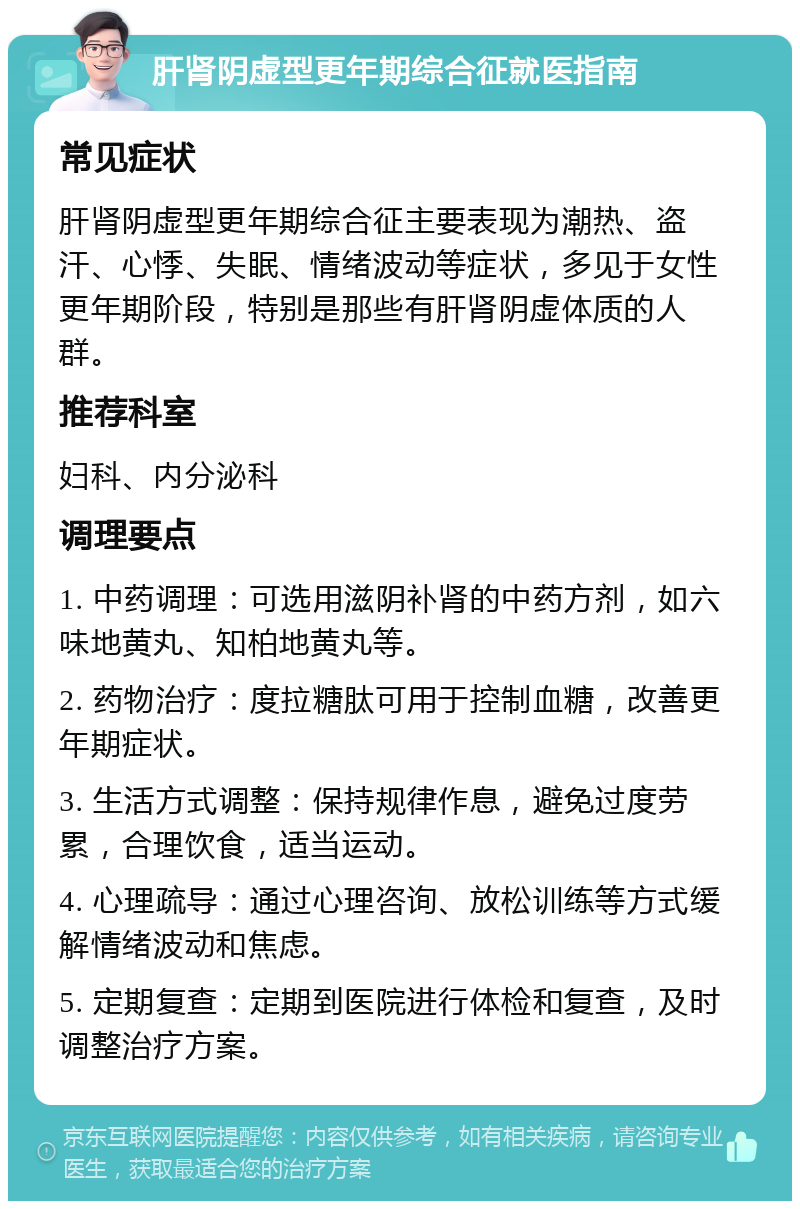 肝肾阴虚型更年期综合征就医指南 常见症状 肝肾阴虚型更年期综合征主要表现为潮热、盗汗、心悸、失眠、情绪波动等症状，多见于女性更年期阶段，特别是那些有肝肾阴虚体质的人群。 推荐科室 妇科、内分泌科 调理要点 1. 中药调理：可选用滋阴补肾的中药方剂，如六味地黄丸、知柏地黄丸等。 2. 药物治疗：度拉糖肽可用于控制血糖，改善更年期症状。 3. 生活方式调整：保持规律作息，避免过度劳累，合理饮食，适当运动。 4. 心理疏导：通过心理咨询、放松训练等方式缓解情绪波动和焦虑。 5. 定期复查：定期到医院进行体检和复查，及时调整治疗方案。