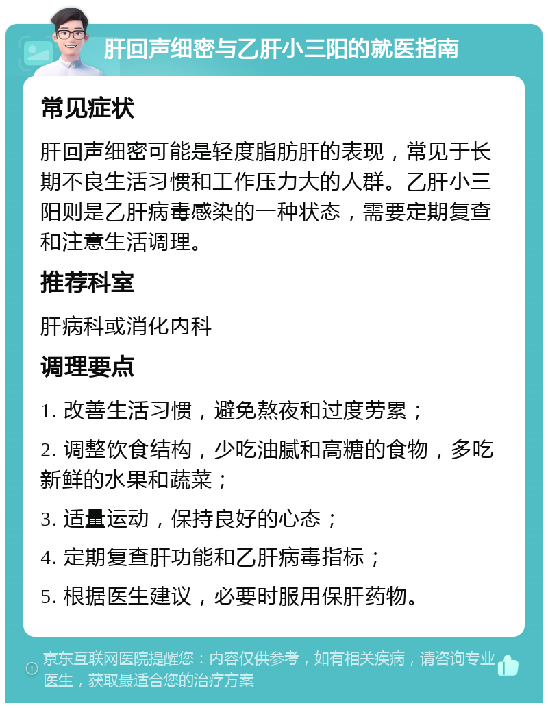 肝回声细密与乙肝小三阳的就医指南 常见症状 肝回声细密可能是轻度脂肪肝的表现，常见于长期不良生活习惯和工作压力大的人群。乙肝小三阳则是乙肝病毒感染的一种状态，需要定期复查和注意生活调理。 推荐科室 肝病科或消化内科 调理要点 1. 改善生活习惯，避免熬夜和过度劳累； 2. 调整饮食结构，少吃油腻和高糖的食物，多吃新鲜的水果和蔬菜； 3. 适量运动，保持良好的心态； 4. 定期复查肝功能和乙肝病毒指标； 5. 根据医生建议，必要时服用保肝药物。