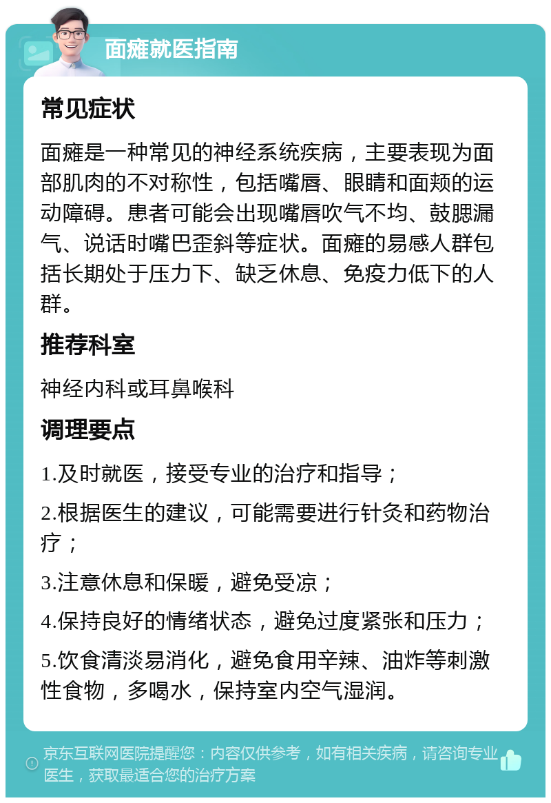 面瘫就医指南 常见症状 面瘫是一种常见的神经系统疾病，主要表现为面部肌肉的不对称性，包括嘴唇、眼睛和面颊的运动障碍。患者可能会出现嘴唇吹气不均、鼓腮漏气、说话时嘴巴歪斜等症状。面瘫的易感人群包括长期处于压力下、缺乏休息、免疫力低下的人群。 推荐科室 神经内科或耳鼻喉科 调理要点 1.及时就医，接受专业的治疗和指导； 2.根据医生的建议，可能需要进行针灸和药物治疗； 3.注意休息和保暖，避免受凉； 4.保持良好的情绪状态，避免过度紧张和压力； 5.饮食清淡易消化，避免食用辛辣、油炸等刺激性食物，多喝水，保持室内空气湿润。