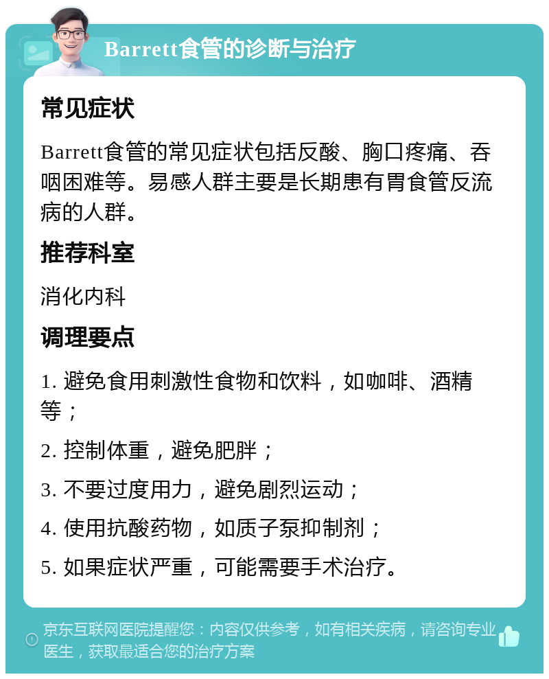 Barrett食管的诊断与治疗 常见症状 Barrett食管的常见症状包括反酸、胸口疼痛、吞咽困难等。易感人群主要是长期患有胃食管反流病的人群。 推荐科室 消化内科 调理要点 1. 避免食用刺激性食物和饮料，如咖啡、酒精等； 2. 控制体重，避免肥胖； 3. 不要过度用力，避免剧烈运动； 4. 使用抗酸药物，如质子泵抑制剂； 5. 如果症状严重，可能需要手术治疗。