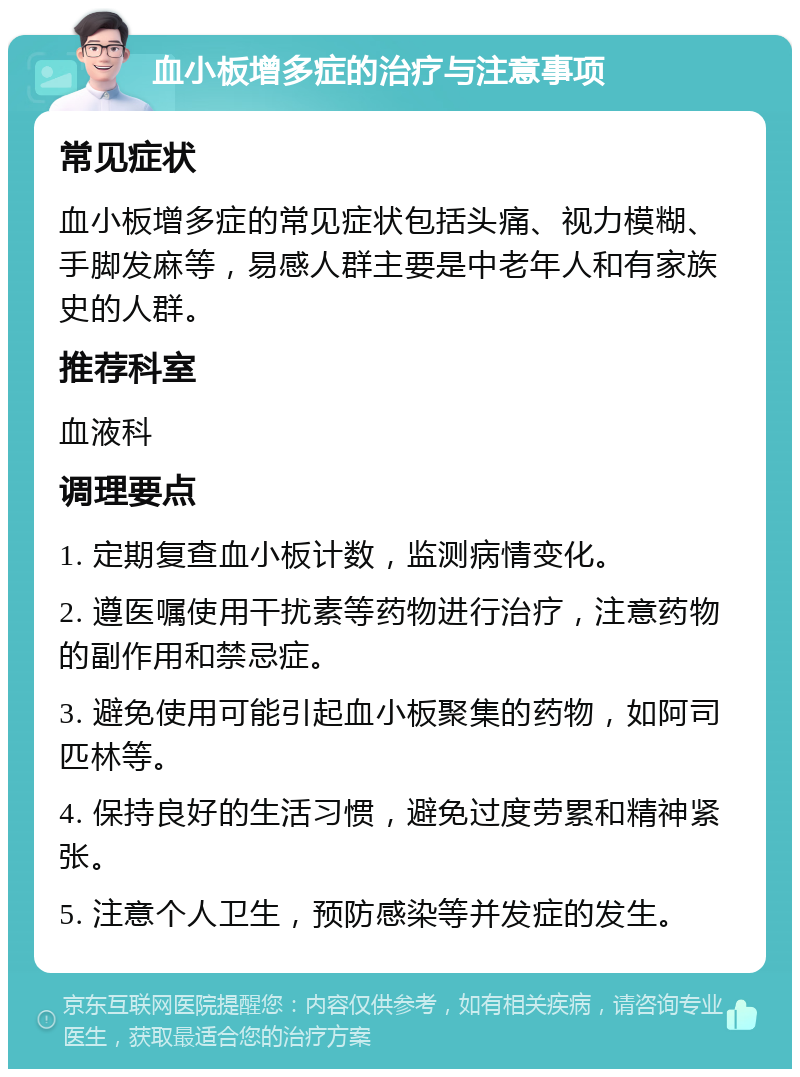 血小板增多症的治疗与注意事项 常见症状 血小板增多症的常见症状包括头痛、视力模糊、手脚发麻等，易感人群主要是中老年人和有家族史的人群。 推荐科室 血液科 调理要点 1. 定期复查血小板计数，监测病情变化。 2. 遵医嘱使用干扰素等药物进行治疗，注意药物的副作用和禁忌症。 3. 避免使用可能引起血小板聚集的药物，如阿司匹林等。 4. 保持良好的生活习惯，避免过度劳累和精神紧张。 5. 注意个人卫生，预防感染等并发症的发生。