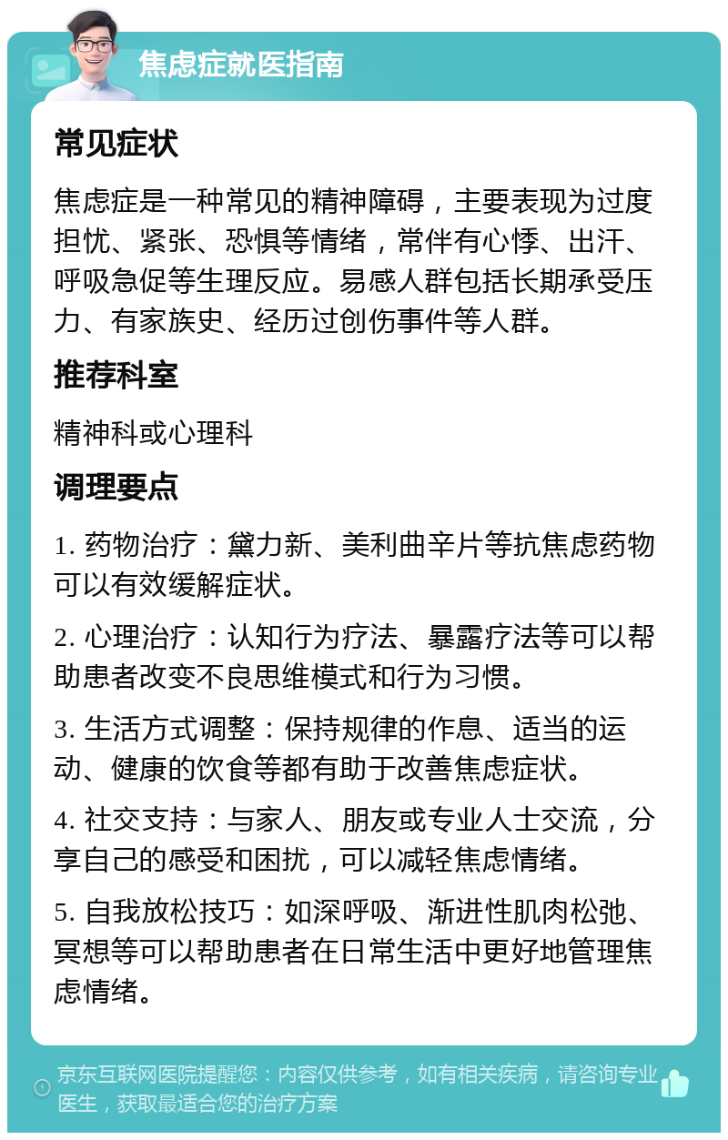 焦虑症就医指南 常见症状 焦虑症是一种常见的精神障碍，主要表现为过度担忧、紧张、恐惧等情绪，常伴有心悸、出汗、呼吸急促等生理反应。易感人群包括长期承受压力、有家族史、经历过创伤事件等人群。 推荐科室 精神科或心理科 调理要点 1. 药物治疗：黛力新、美利曲辛片等抗焦虑药物可以有效缓解症状。 2. 心理治疗：认知行为疗法、暴露疗法等可以帮助患者改变不良思维模式和行为习惯。 3. 生活方式调整：保持规律的作息、适当的运动、健康的饮食等都有助于改善焦虑症状。 4. 社交支持：与家人、朋友或专业人士交流，分享自己的感受和困扰，可以减轻焦虑情绪。 5. 自我放松技巧：如深呼吸、渐进性肌肉松弛、冥想等可以帮助患者在日常生活中更好地管理焦虑情绪。