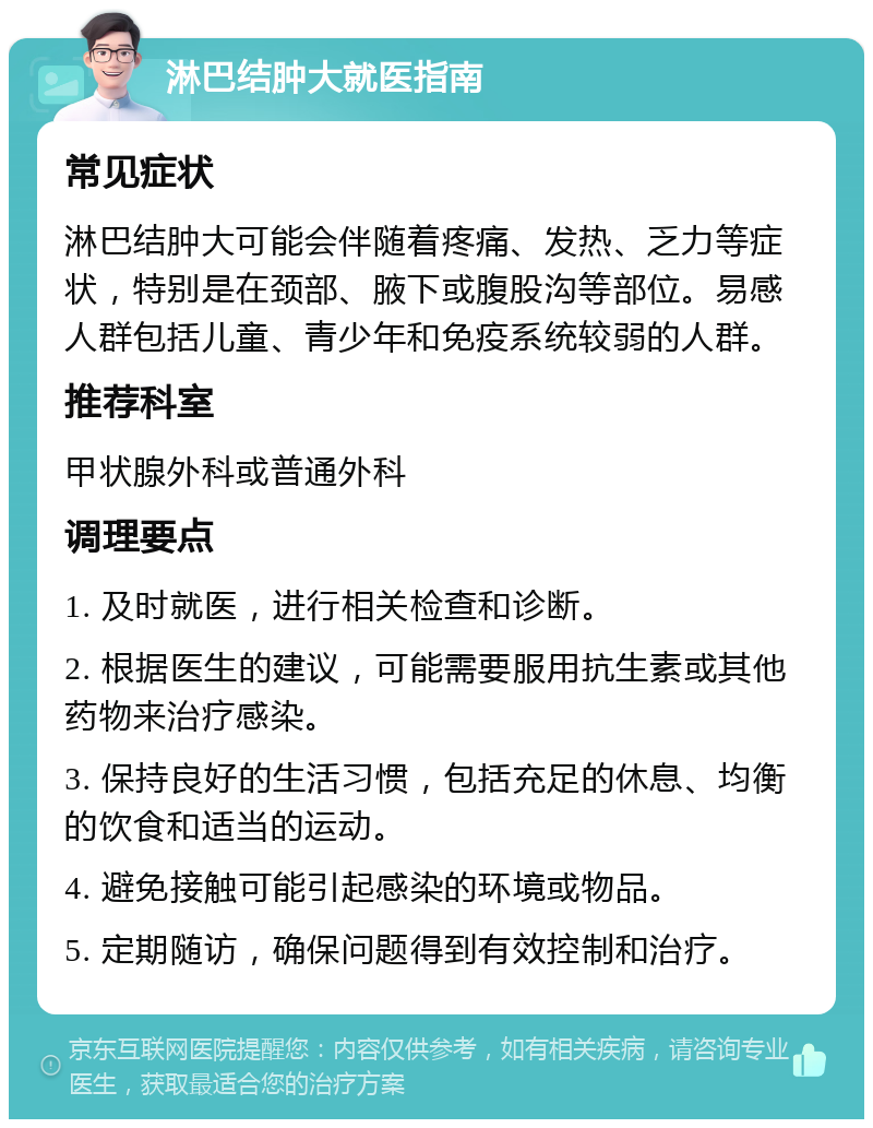 淋巴结肿大就医指南 常见症状 淋巴结肿大可能会伴随着疼痛、发热、乏力等症状，特别是在颈部、腋下或腹股沟等部位。易感人群包括儿童、青少年和免疫系统较弱的人群。 推荐科室 甲状腺外科或普通外科 调理要点 1. 及时就医，进行相关检查和诊断。 2. 根据医生的建议，可能需要服用抗生素或其他药物来治疗感染。 3. 保持良好的生活习惯，包括充足的休息、均衡的饮食和适当的运动。 4. 避免接触可能引起感染的环境或物品。 5. 定期随访，确保问题得到有效控制和治疗。