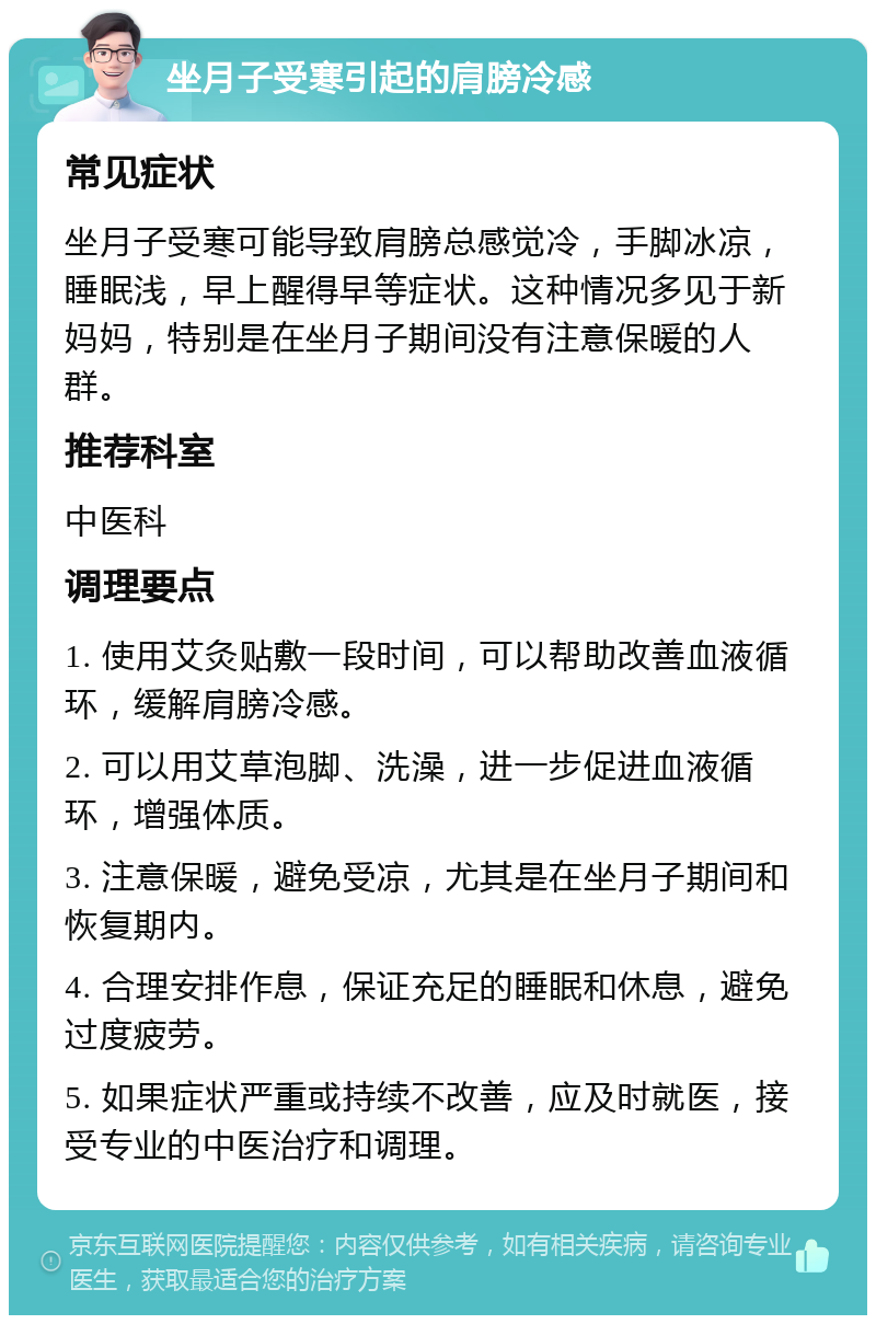 坐月子受寒引起的肩膀冷感 常见症状 坐月子受寒可能导致肩膀总感觉冷，手脚冰凉，睡眠浅，早上醒得早等症状。这种情况多见于新妈妈，特别是在坐月子期间没有注意保暖的人群。 推荐科室 中医科 调理要点 1. 使用艾灸贴敷一段时间，可以帮助改善血液循环，缓解肩膀冷感。 2. 可以用艾草泡脚、洗澡，进一步促进血液循环，增强体质。 3. 注意保暖，避免受凉，尤其是在坐月子期间和恢复期内。 4. 合理安排作息，保证充足的睡眠和休息，避免过度疲劳。 5. 如果症状严重或持续不改善，应及时就医，接受专业的中医治疗和调理。