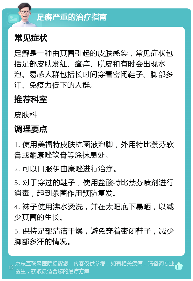 足癣严重的治疗指南 常见症状 足癣是一种由真菌引起的皮肤感染，常见症状包括足部皮肤发红、瘙痒、脱皮和有时会出现水泡。易感人群包括长时间穿着密闭鞋子、脚部多汗、免疫力低下的人群。 推荐科室 皮肤科 调理要点 1. 使用美福特皮肤抗菌液泡脚，外用特比萘芬软膏或酮康唑软膏等涂抹患处。 2. 可以口服伊曲康唑进行治疗。 3. 对于穿过的鞋子，使用盐酸特比萘芬喷剂进行消毒，起到杀菌作用预防复发。 4. 袜子使用沸水烫洗，并在太阳底下暴晒，以减少真菌的生长。 5. 保持足部清洁干燥，避免穿着密闭鞋子，减少脚部多汗的情况。