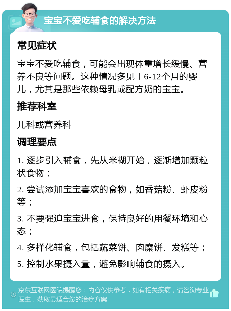 宝宝不爱吃辅食的解决方法 常见症状 宝宝不爱吃辅食，可能会出现体重增长缓慢、营养不良等问题。这种情况多见于6-12个月的婴儿，尤其是那些依赖母乳或配方奶的宝宝。 推荐科室 儿科或营养科 调理要点 1. 逐步引入辅食，先从米糊开始，逐渐增加颗粒状食物； 2. 尝试添加宝宝喜欢的食物，如香菇粉、虾皮粉等； 3. 不要强迫宝宝进食，保持良好的用餐环境和心态； 4. 多样化辅食，包括蔬菜饼、肉糜饼、发糕等； 5. 控制水果摄入量，避免影响辅食的摄入。