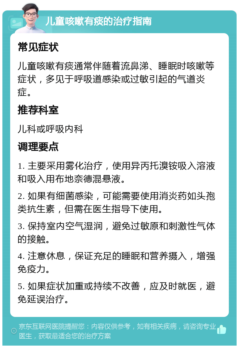 儿童咳嗽有痰的治疗指南 常见症状 儿童咳嗽有痰通常伴随着流鼻涕、睡眠时咳嗽等症状，多见于呼吸道感染或过敏引起的气道炎症。 推荐科室 儿科或呼吸内科 调理要点 1. 主要采用雾化治疗，使用异丙托溴铵吸入溶液和吸入用布地奈德混悬液。 2. 如果有细菌感染，可能需要使用消炎药如头孢类抗生素，但需在医生指导下使用。 3. 保持室内空气湿润，避免过敏原和刺激性气体的接触。 4. 注意休息，保证充足的睡眠和营养摄入，增强免疫力。 5. 如果症状加重或持续不改善，应及时就医，避免延误治疗。