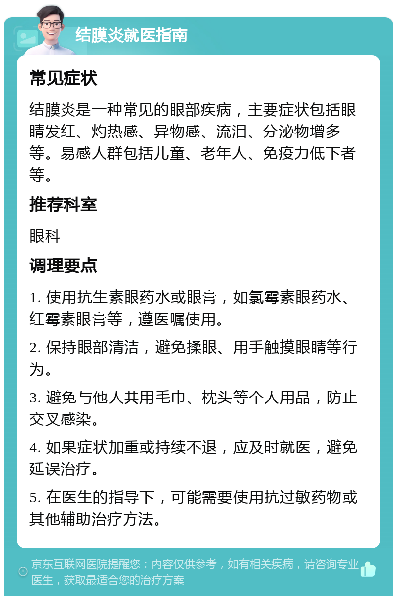 结膜炎就医指南 常见症状 结膜炎是一种常见的眼部疾病，主要症状包括眼睛发红、灼热感、异物感、流泪、分泌物增多等。易感人群包括儿童、老年人、免疫力低下者等。 推荐科室 眼科 调理要点 1. 使用抗生素眼药水或眼膏，如氯霉素眼药水、红霉素眼膏等，遵医嘱使用。 2. 保持眼部清洁，避免揉眼、用手触摸眼睛等行为。 3. 避免与他人共用毛巾、枕头等个人用品，防止交叉感染。 4. 如果症状加重或持续不退，应及时就医，避免延误治疗。 5. 在医生的指导下，可能需要使用抗过敏药物或其他辅助治疗方法。