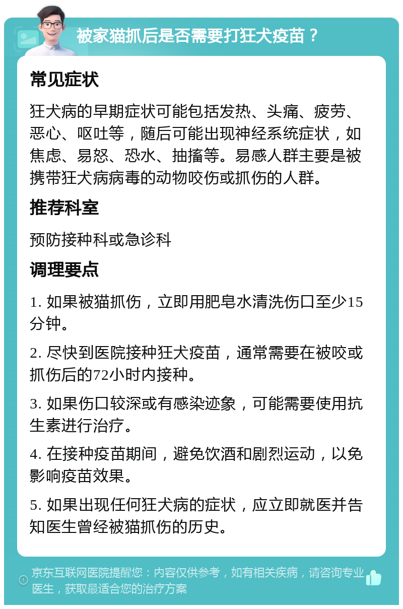 被家猫抓后是否需要打狂犬疫苗？ 常见症状 狂犬病的早期症状可能包括发热、头痛、疲劳、恶心、呕吐等，随后可能出现神经系统症状，如焦虑、易怒、恐水、抽搐等。易感人群主要是被携带狂犬病病毒的动物咬伤或抓伤的人群。 推荐科室 预防接种科或急诊科 调理要点 1. 如果被猫抓伤，立即用肥皂水清洗伤口至少15分钟。 2. 尽快到医院接种狂犬疫苗，通常需要在被咬或抓伤后的72小时内接种。 3. 如果伤口较深或有感染迹象，可能需要使用抗生素进行治疗。 4. 在接种疫苗期间，避免饮酒和剧烈运动，以免影响疫苗效果。 5. 如果出现任何狂犬病的症状，应立即就医并告知医生曾经被猫抓伤的历史。