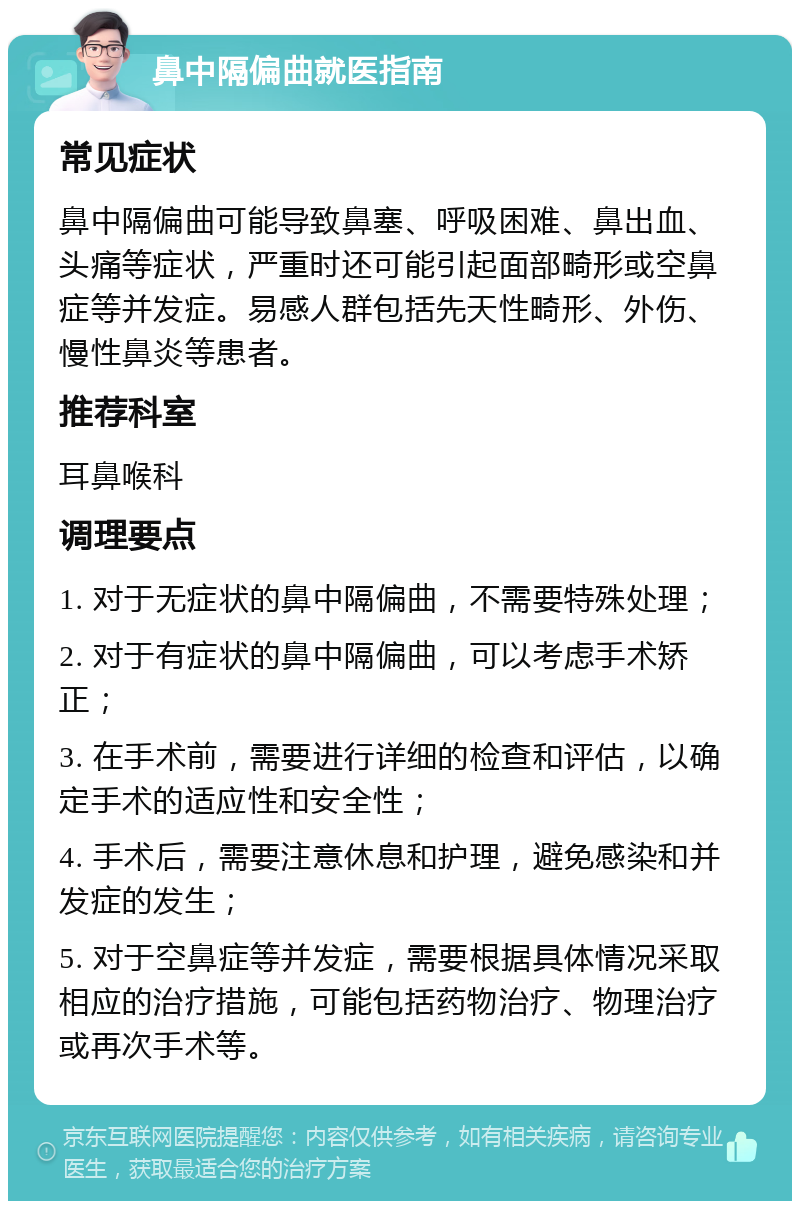 鼻中隔偏曲就医指南 常见症状 鼻中隔偏曲可能导致鼻塞、呼吸困难、鼻出血、头痛等症状，严重时还可能引起面部畸形或空鼻症等并发症。易感人群包括先天性畸形、外伤、慢性鼻炎等患者。 推荐科室 耳鼻喉科 调理要点 1. 对于无症状的鼻中隔偏曲，不需要特殊处理； 2. 对于有症状的鼻中隔偏曲，可以考虑手术矫正； 3. 在手术前，需要进行详细的检查和评估，以确定手术的适应性和安全性； 4. 手术后，需要注意休息和护理，避免感染和并发症的发生； 5. 对于空鼻症等并发症，需要根据具体情况采取相应的治疗措施，可能包括药物治疗、物理治疗或再次手术等。