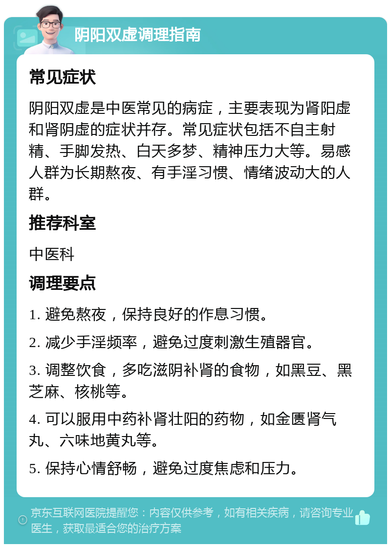 阴阳双虚调理指南 常见症状 阴阳双虚是中医常见的病症，主要表现为肾阳虚和肾阴虚的症状并存。常见症状包括不自主射精、手脚发热、白天多梦、精神压力大等。易感人群为长期熬夜、有手淫习惯、情绪波动大的人群。 推荐科室 中医科 调理要点 1. 避免熬夜，保持良好的作息习惯。 2. 减少手淫频率，避免过度刺激生殖器官。 3. 调整饮食，多吃滋阴补肾的食物，如黑豆、黑芝麻、核桃等。 4. 可以服用中药补肾壮阳的药物，如金匮肾气丸、六味地黄丸等。 5. 保持心情舒畅，避免过度焦虑和压力。