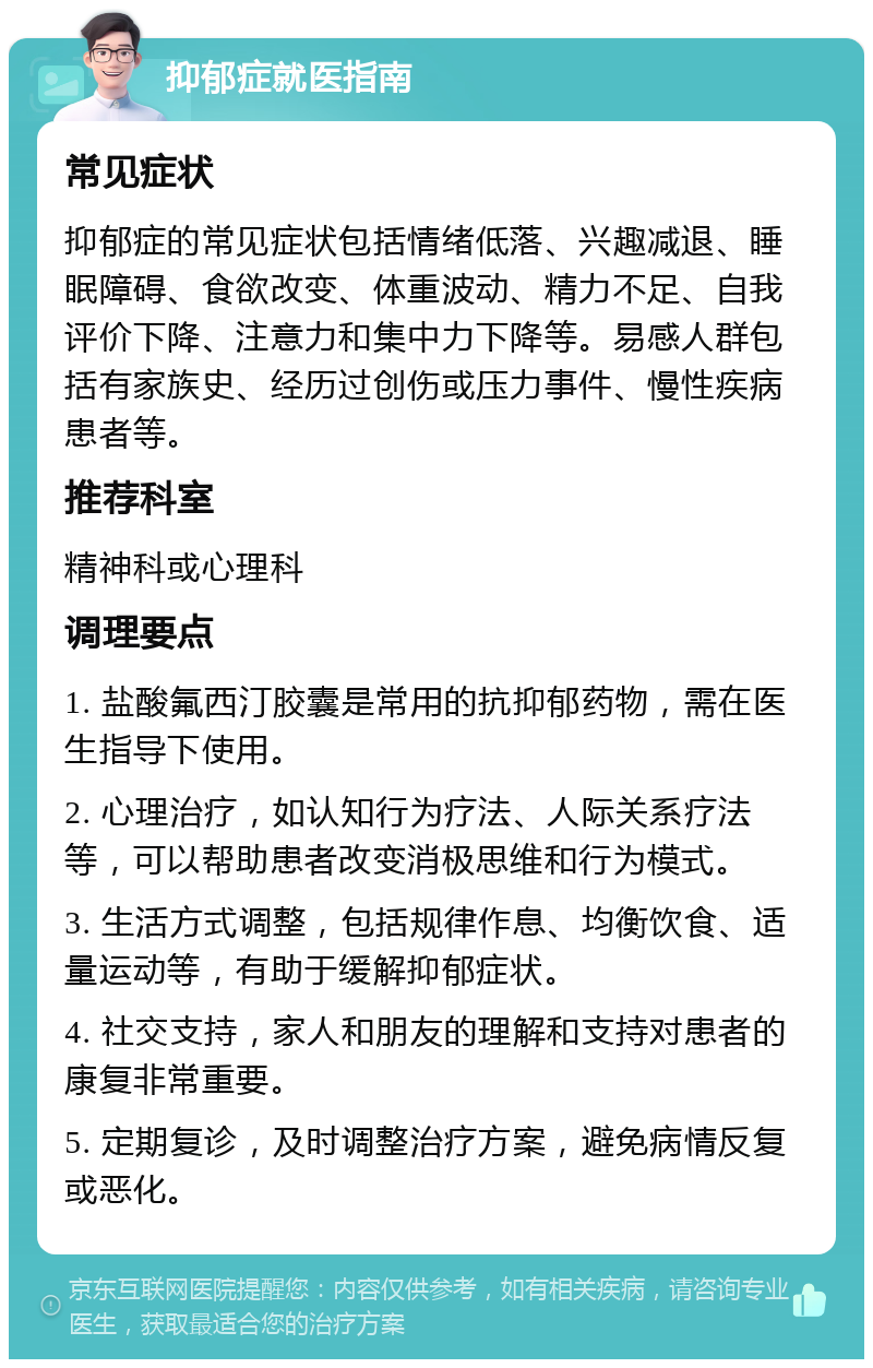 抑郁症就医指南 常见症状 抑郁症的常见症状包括情绪低落、兴趣减退、睡眠障碍、食欲改变、体重波动、精力不足、自我评价下降、注意力和集中力下降等。易感人群包括有家族史、经历过创伤或压力事件、慢性疾病患者等。 推荐科室 精神科或心理科 调理要点 1. 盐酸氟西汀胶囊是常用的抗抑郁药物，需在医生指导下使用。 2. 心理治疗，如认知行为疗法、人际关系疗法等，可以帮助患者改变消极思维和行为模式。 3. 生活方式调整，包括规律作息、均衡饮食、适量运动等，有助于缓解抑郁症状。 4. 社交支持，家人和朋友的理解和支持对患者的康复非常重要。 5. 定期复诊，及时调整治疗方案，避免病情反复或恶化。