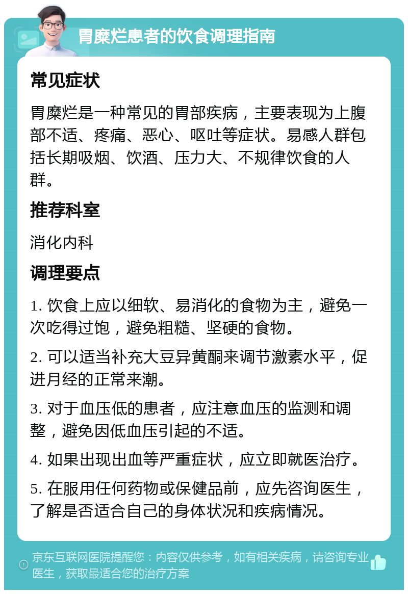 胃糜烂患者的饮食调理指南 常见症状 胃糜烂是一种常见的胃部疾病，主要表现为上腹部不适、疼痛、恶心、呕吐等症状。易感人群包括长期吸烟、饮酒、压力大、不规律饮食的人群。 推荐科室 消化内科 调理要点 1. 饮食上应以细软、易消化的食物为主，避免一次吃得过饱，避免粗糙、坚硬的食物。 2. 可以适当补充大豆异黄酮来调节激素水平，促进月经的正常来潮。 3. 对于血压低的患者，应注意血压的监测和调整，避免因低血压引起的不适。 4. 如果出现出血等严重症状，应立即就医治疗。 5. 在服用任何药物或保健品前，应先咨询医生，了解是否适合自己的身体状况和疾病情况。