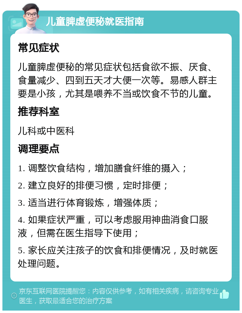 儿童脾虚便秘就医指南 常见症状 儿童脾虚便秘的常见症状包括食欲不振、厌食、食量减少、四到五天才大便一次等。易感人群主要是小孩，尤其是喂养不当或饮食不节的儿童。 推荐科室 儿科或中医科 调理要点 1. 调整饮食结构，增加膳食纤维的摄入； 2. 建立良好的排便习惯，定时排便； 3. 适当进行体育锻炼，增强体质； 4. 如果症状严重，可以考虑服用神曲消食口服液，但需在医生指导下使用； 5. 家长应关注孩子的饮食和排便情况，及时就医处理问题。