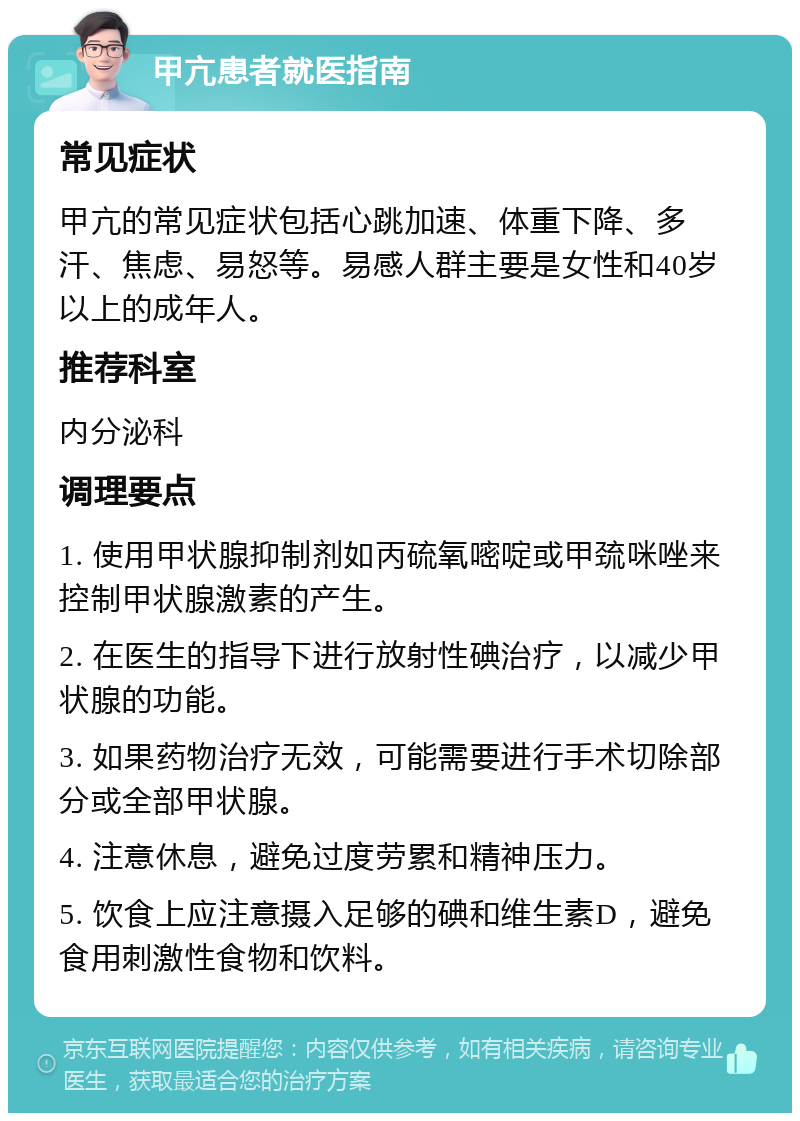 甲亢患者就医指南 常见症状 甲亢的常见症状包括心跳加速、体重下降、多汗、焦虑、易怒等。易感人群主要是女性和40岁以上的成年人。 推荐科室 内分泌科 调理要点 1. 使用甲状腺抑制剂如丙硫氧嘧啶或甲巯咪唑来控制甲状腺激素的产生。 2. 在医生的指导下进行放射性碘治疗，以减少甲状腺的功能。 3. 如果药物治疗无效，可能需要进行手术切除部分或全部甲状腺。 4. 注意休息，避免过度劳累和精神压力。 5. 饮食上应注意摄入足够的碘和维生素D，避免食用刺激性食物和饮料。