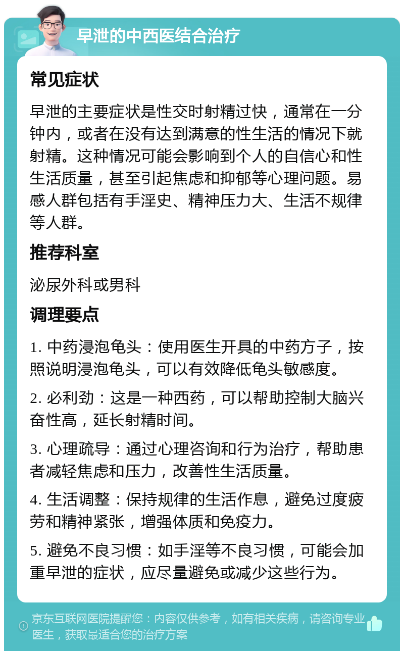 早泄的中西医结合治疗 常见症状 早泄的主要症状是性交时射精过快，通常在一分钟内，或者在没有达到满意的性生活的情况下就射精。这种情况可能会影响到个人的自信心和性生活质量，甚至引起焦虑和抑郁等心理问题。易感人群包括有手淫史、精神压力大、生活不规律等人群。 推荐科室 泌尿外科或男科 调理要点 1. 中药浸泡龟头：使用医生开具的中药方子，按照说明浸泡龟头，可以有效降低龟头敏感度。 2. 必利劲：这是一种西药，可以帮助控制大脑兴奋性高，延长射精时间。 3. 心理疏导：通过心理咨询和行为治疗，帮助患者减轻焦虑和压力，改善性生活质量。 4. 生活调整：保持规律的生活作息，避免过度疲劳和精神紧张，增强体质和免疫力。 5. 避免不良习惯：如手淫等不良习惯，可能会加重早泄的症状，应尽量避免或减少这些行为。