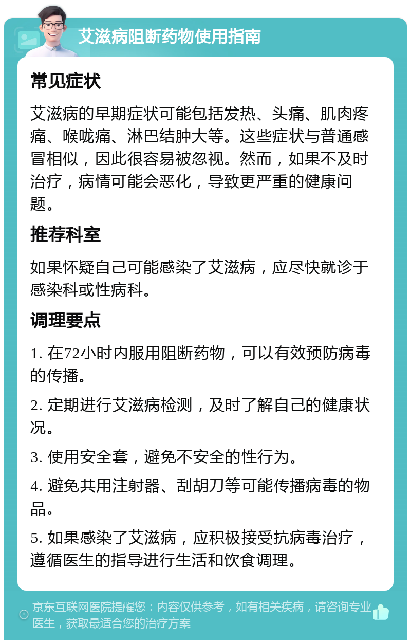 艾滋病阻断药物使用指南 常见症状 艾滋病的早期症状可能包括发热、头痛、肌肉疼痛、喉咙痛、淋巴结肿大等。这些症状与普通感冒相似，因此很容易被忽视。然而，如果不及时治疗，病情可能会恶化，导致更严重的健康问题。 推荐科室 如果怀疑自己可能感染了艾滋病，应尽快就诊于感染科或性病科。 调理要点 1. 在72小时内服用阻断药物，可以有效预防病毒的传播。 2. 定期进行艾滋病检测，及时了解自己的健康状况。 3. 使用安全套，避免不安全的性行为。 4. 避免共用注射器、刮胡刀等可能传播病毒的物品。 5. 如果感染了艾滋病，应积极接受抗病毒治疗，遵循医生的指导进行生活和饮食调理。