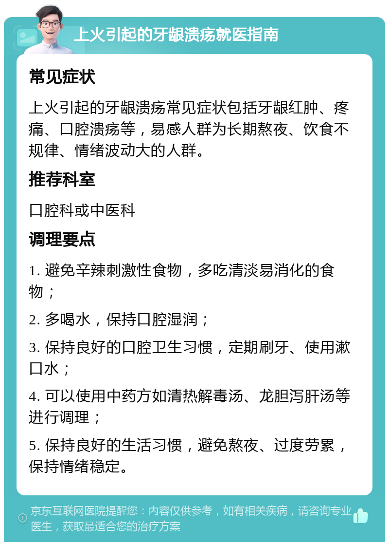 上火引起的牙龈溃疡就医指南 常见症状 上火引起的牙龈溃疡常见症状包括牙龈红肿、疼痛、口腔溃疡等，易感人群为长期熬夜、饮食不规律、情绪波动大的人群。 推荐科室 口腔科或中医科 调理要点 1. 避免辛辣刺激性食物，多吃清淡易消化的食物； 2. 多喝水，保持口腔湿润； 3. 保持良好的口腔卫生习惯，定期刷牙、使用漱口水； 4. 可以使用中药方如清热解毒汤、龙胆泻肝汤等进行调理； 5. 保持良好的生活习惯，避免熬夜、过度劳累，保持情绪稳定。