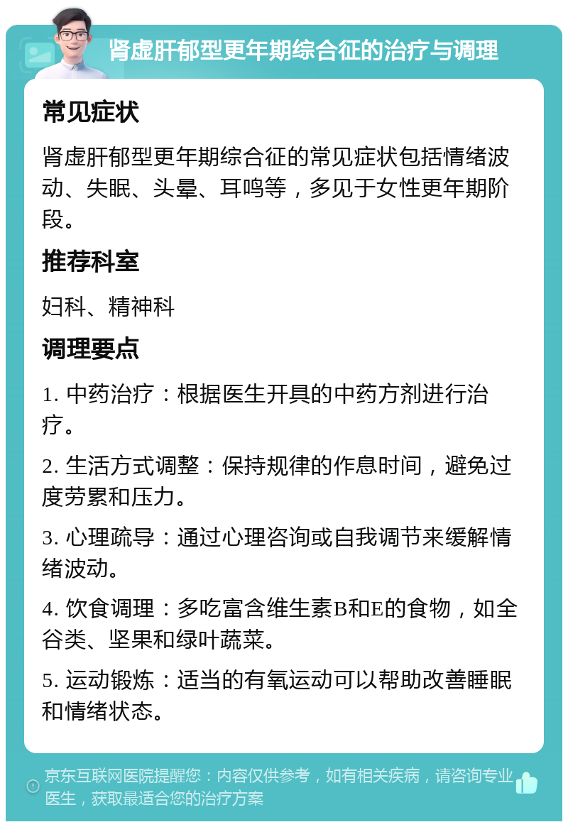 肾虚肝郁型更年期综合征的治疗与调理 常见症状 肾虚肝郁型更年期综合征的常见症状包括情绪波动、失眠、头晕、耳鸣等，多见于女性更年期阶段。 推荐科室 妇科、精神科 调理要点 1. 中药治疗：根据医生开具的中药方剂进行治疗。 2. 生活方式调整：保持规律的作息时间，避免过度劳累和压力。 3. 心理疏导：通过心理咨询或自我调节来缓解情绪波动。 4. 饮食调理：多吃富含维生素B和E的食物，如全谷类、坚果和绿叶蔬菜。 5. 运动锻炼：适当的有氧运动可以帮助改善睡眠和情绪状态。