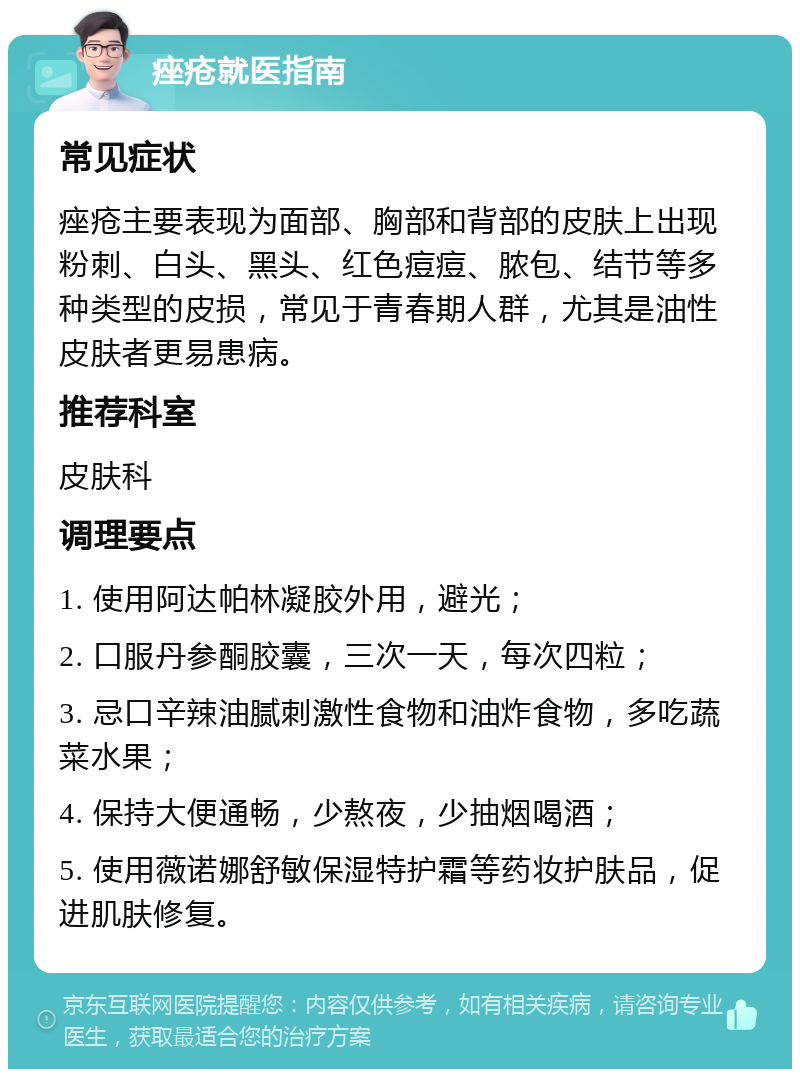 痤疮就医指南 常见症状 痤疮主要表现为面部、胸部和背部的皮肤上出现粉刺、白头、黑头、红色痘痘、脓包、结节等多种类型的皮损，常见于青春期人群，尤其是油性皮肤者更易患病。 推荐科室 皮肤科 调理要点 1. 使用阿达帕林凝胶外用，避光； 2. 口服丹参酮胶囊，三次一天，每次四粒； 3. 忌口辛辣油腻刺激性食物和油炸食物，多吃蔬菜水果； 4. 保持大便通畅，少熬夜，少抽烟喝酒； 5. 使用薇诺娜舒敏保湿特护霜等药妆护肤品，促进肌肤修复。