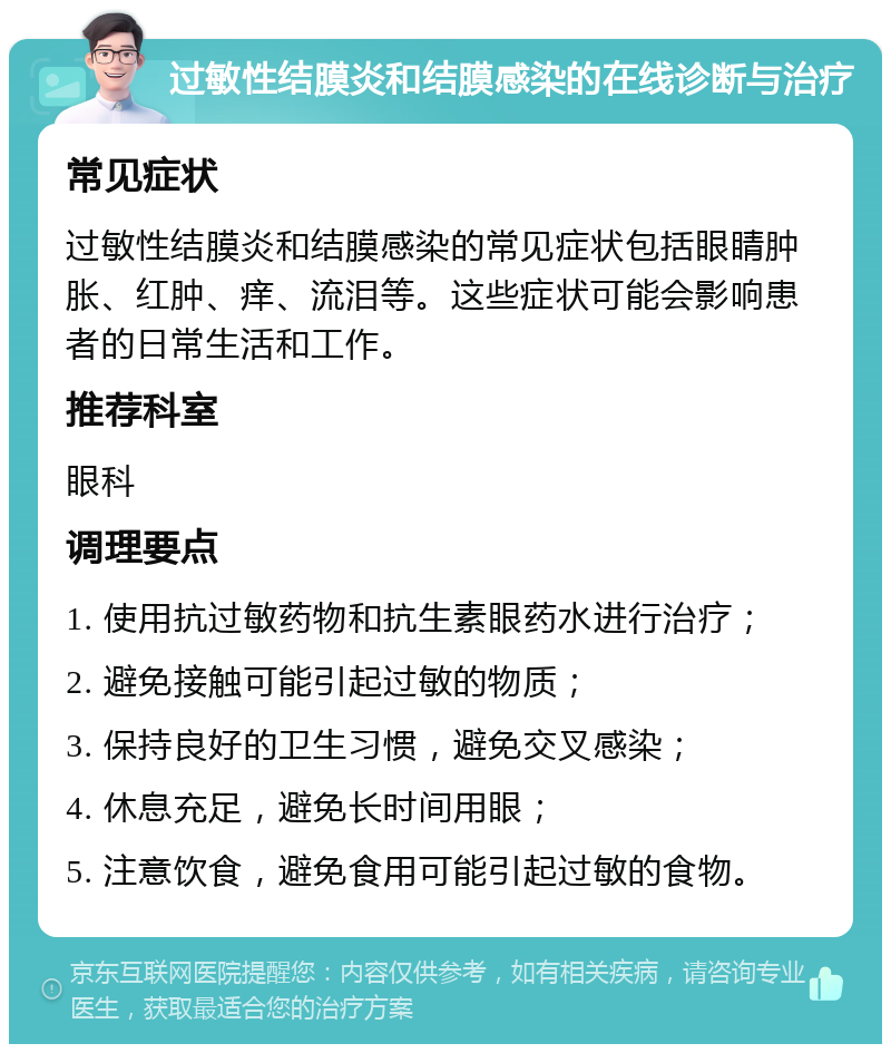 过敏性结膜炎和结膜感染的在线诊断与治疗 常见症状 过敏性结膜炎和结膜感染的常见症状包括眼睛肿胀、红肿、痒、流泪等。这些症状可能会影响患者的日常生活和工作。 推荐科室 眼科 调理要点 1. 使用抗过敏药物和抗生素眼药水进行治疗； 2. 避免接触可能引起过敏的物质； 3. 保持良好的卫生习惯，避免交叉感染； 4. 休息充足，避免长时间用眼； 5. 注意饮食，避免食用可能引起过敏的食物。