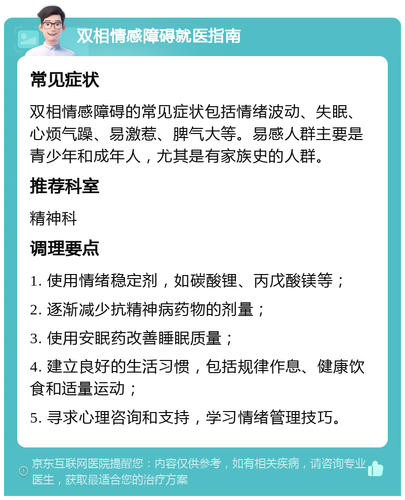 双相情感障碍就医指南 常见症状 双相情感障碍的常见症状包括情绪波动、失眠、心烦气躁、易激惹、脾气大等。易感人群主要是青少年和成年人，尤其是有家族史的人群。 推荐科室 精神科 调理要点 1. 使用情绪稳定剂，如碳酸锂、丙戊酸镁等； 2. 逐渐减少抗精神病药物的剂量； 3. 使用安眠药改善睡眠质量； 4. 建立良好的生活习惯，包括规律作息、健康饮食和适量运动； 5. 寻求心理咨询和支持，学习情绪管理技巧。