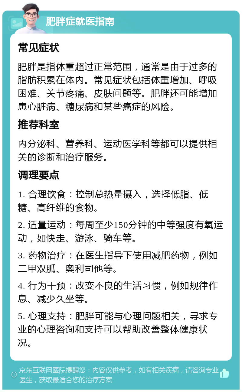 肥胖症就医指南 常见症状 肥胖是指体重超过正常范围，通常是由于过多的脂肪积累在体内。常见症状包括体重增加、呼吸困难、关节疼痛、皮肤问题等。肥胖还可能增加患心脏病、糖尿病和某些癌症的风险。 推荐科室 内分泌科、营养科、运动医学科等都可以提供相关的诊断和治疗服务。 调理要点 1. 合理饮食：控制总热量摄入，选择低脂、低糖、高纤维的食物。 2. 适量运动：每周至少150分钟的中等强度有氧运动，如快走、游泳、骑车等。 3. 药物治疗：在医生指导下使用减肥药物，例如二甲双胍、奥利司他等。 4. 行为干预：改变不良的生活习惯，例如规律作息、减少久坐等。 5. 心理支持：肥胖可能与心理问题相关，寻求专业的心理咨询和支持可以帮助改善整体健康状况。