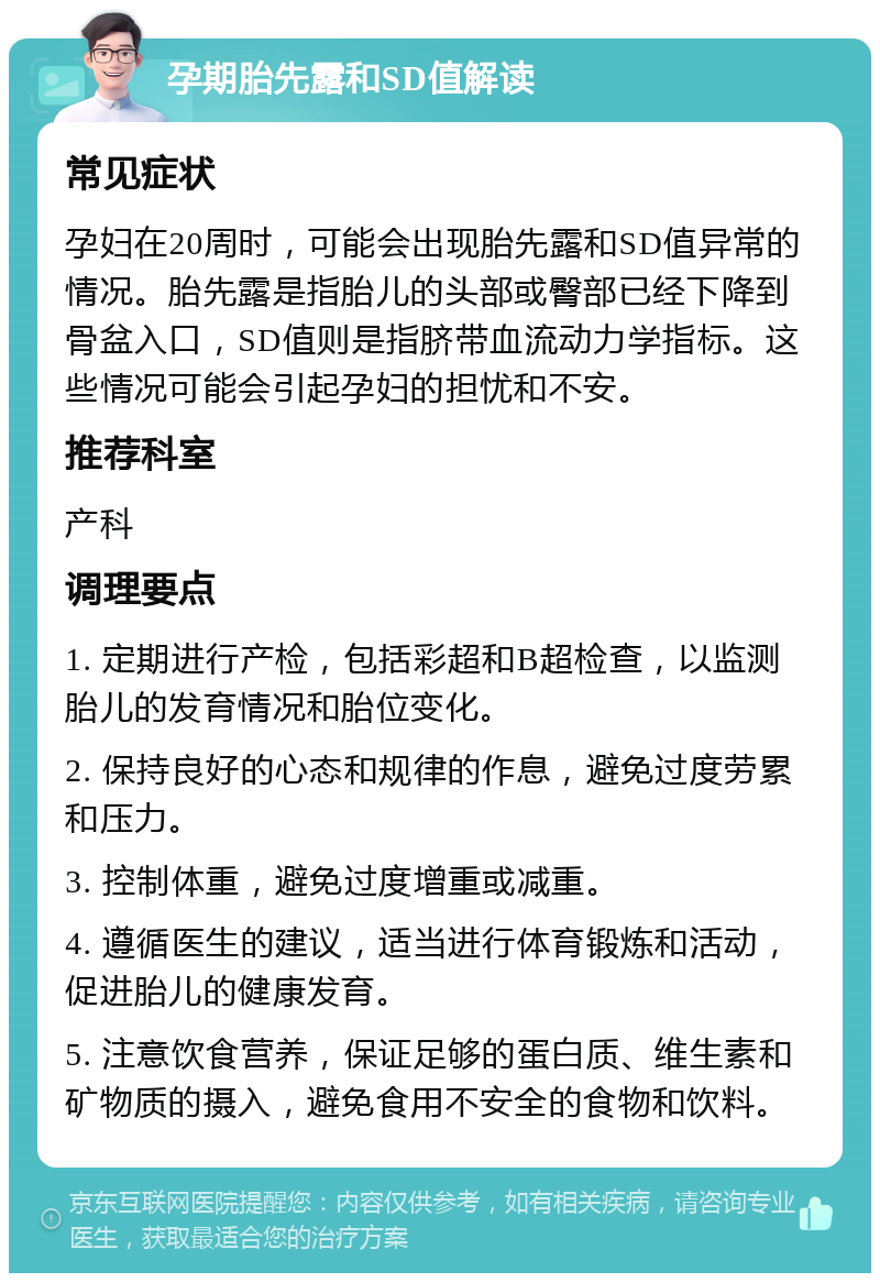 孕期胎先露和SD值解读 常见症状 孕妇在20周时，可能会出现胎先露和SD值异常的情况。胎先露是指胎儿的头部或臀部已经下降到骨盆入口，SD值则是指脐带血流动力学指标。这些情况可能会引起孕妇的担忧和不安。 推荐科室 产科 调理要点 1. 定期进行产检，包括彩超和B超检查，以监测胎儿的发育情况和胎位变化。 2. 保持良好的心态和规律的作息，避免过度劳累和压力。 3. 控制体重，避免过度增重或减重。 4. 遵循医生的建议，适当进行体育锻炼和活动，促进胎儿的健康发育。 5. 注意饮食营养，保证足够的蛋白质、维生素和矿物质的摄入，避免食用不安全的食物和饮料。