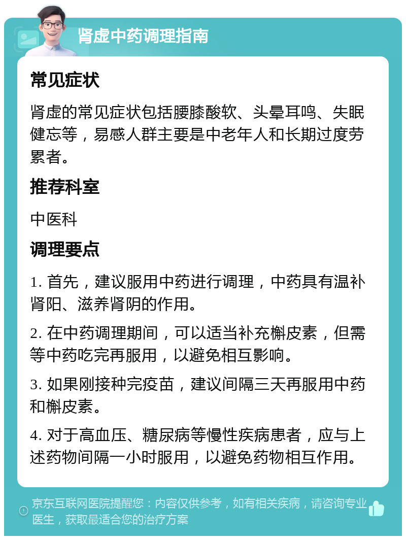 肾虚中药调理指南 常见症状 肾虚的常见症状包括腰膝酸软、头晕耳鸣、失眠健忘等，易感人群主要是中老年人和长期过度劳累者。 推荐科室 中医科 调理要点 1. 首先，建议服用中药进行调理，中药具有温补肾阳、滋养肾阴的作用。 2. 在中药调理期间，可以适当补充槲皮素，但需等中药吃完再服用，以避免相互影响。 3. 如果刚接种完疫苗，建议间隔三天再服用中药和槲皮素。 4. 对于高血压、糖尿病等慢性疾病患者，应与上述药物间隔一小时服用，以避免药物相互作用。