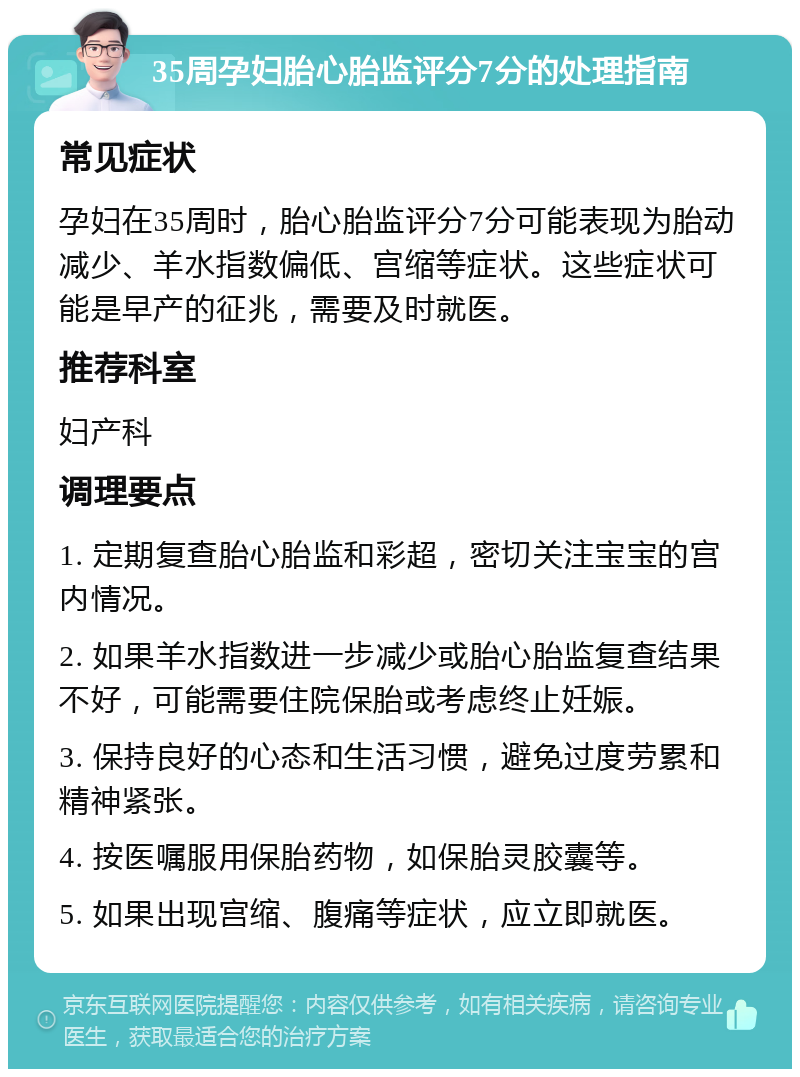 35周孕妇胎心胎监评分7分的处理指南 常见症状 孕妇在35周时，胎心胎监评分7分可能表现为胎动减少、羊水指数偏低、宫缩等症状。这些症状可能是早产的征兆，需要及时就医。 推荐科室 妇产科 调理要点 1. 定期复查胎心胎监和彩超，密切关注宝宝的宫内情况。 2. 如果羊水指数进一步减少或胎心胎监复查结果不好，可能需要住院保胎或考虑终止妊娠。 3. 保持良好的心态和生活习惯，避免过度劳累和精神紧张。 4. 按医嘱服用保胎药物，如保胎灵胶囊等。 5. 如果出现宫缩、腹痛等症状，应立即就医。