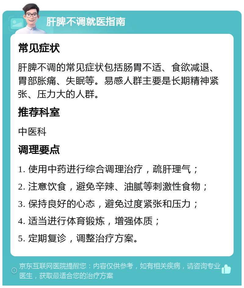 肝脾不调就医指南 常见症状 肝脾不调的常见症状包括肠胃不适、食欲减退、胃部胀痛、失眠等。易感人群主要是长期精神紧张、压力大的人群。 推荐科室 中医科 调理要点 1. 使用中药进行综合调理治疗，疏肝理气； 2. 注意饮食，避免辛辣、油腻等刺激性食物； 3. 保持良好的心态，避免过度紧张和压力； 4. 适当进行体育锻炼，增强体质； 5. 定期复诊，调整治疗方案。