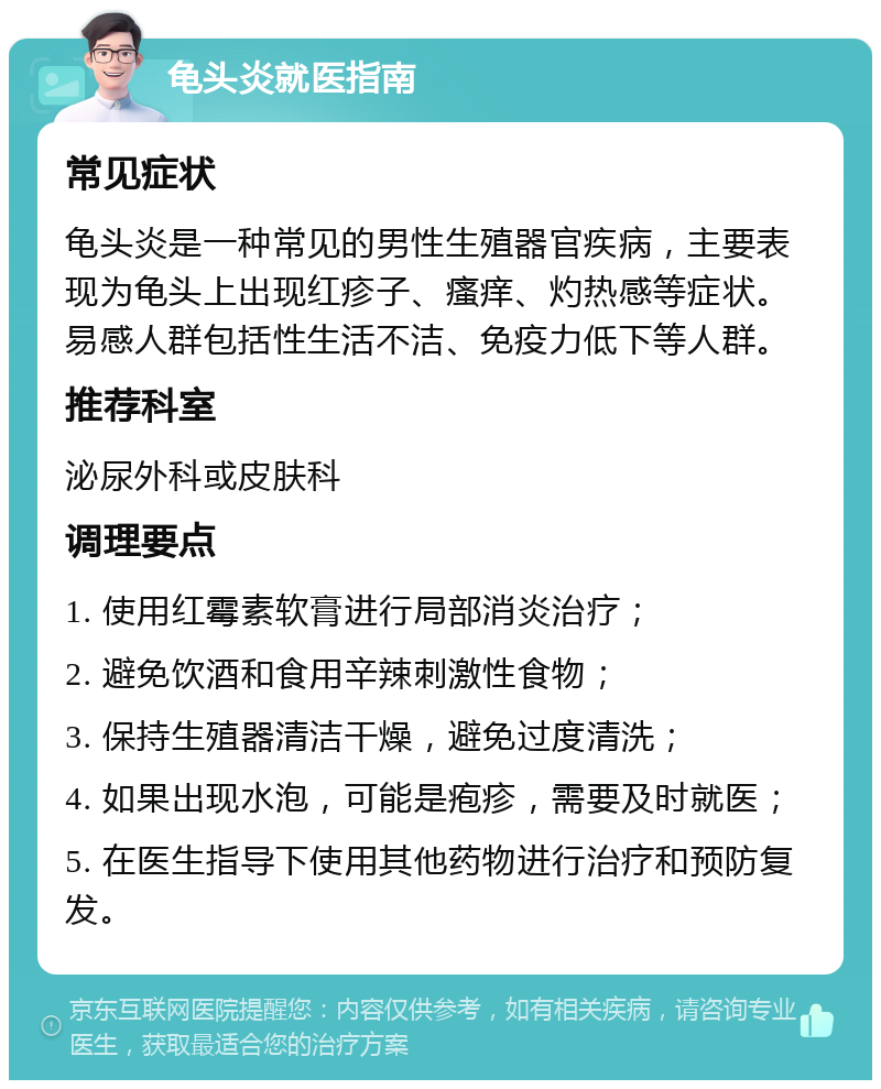 龟头炎就医指南 常见症状 龟头炎是一种常见的男性生殖器官疾病，主要表现为龟头上出现红疹子、瘙痒、灼热感等症状。易感人群包括性生活不洁、免疫力低下等人群。 推荐科室 泌尿外科或皮肤科 调理要点 1. 使用红霉素软膏进行局部消炎治疗； 2. 避免饮酒和食用辛辣刺激性食物； 3. 保持生殖器清洁干燥，避免过度清洗； 4. 如果出现水泡，可能是疱疹，需要及时就医； 5. 在医生指导下使用其他药物进行治疗和预防复发。